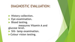 DIAGNOSTIC EVALUATION:
 History collection.
 Eye examination.
 Blood testing.
measures Vitamin A and
glucose level.
 Slit- lamp examination.
Colour vision testing.
 
