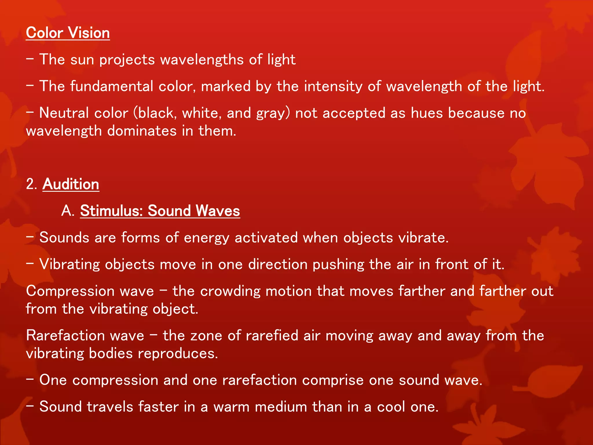 Color Vision
- The sun projects wavelengths of light
- The fundamental color, marked by the intensity of wavelength of the light.
- Neutral color (black, white, and gray) not accepted as hues because no
wavelength dominates in them.
2. Audition
A. Stimulus: Sound Waves
- Sounds are forms of energy activated when objects vibrate.
- Vibrating objects move in one direction pushing the air in front of it.
Compression wave – the crowding motion that moves farther and farther out
from the vibrating object.
Rarefaction wave – the zone of rarefied air moving away and away from the
vibrating bodies reproduces.
- One compression and one rarefaction comprise one sound wave.
- Sound travels faster in a warm medium than in a cool one.
 