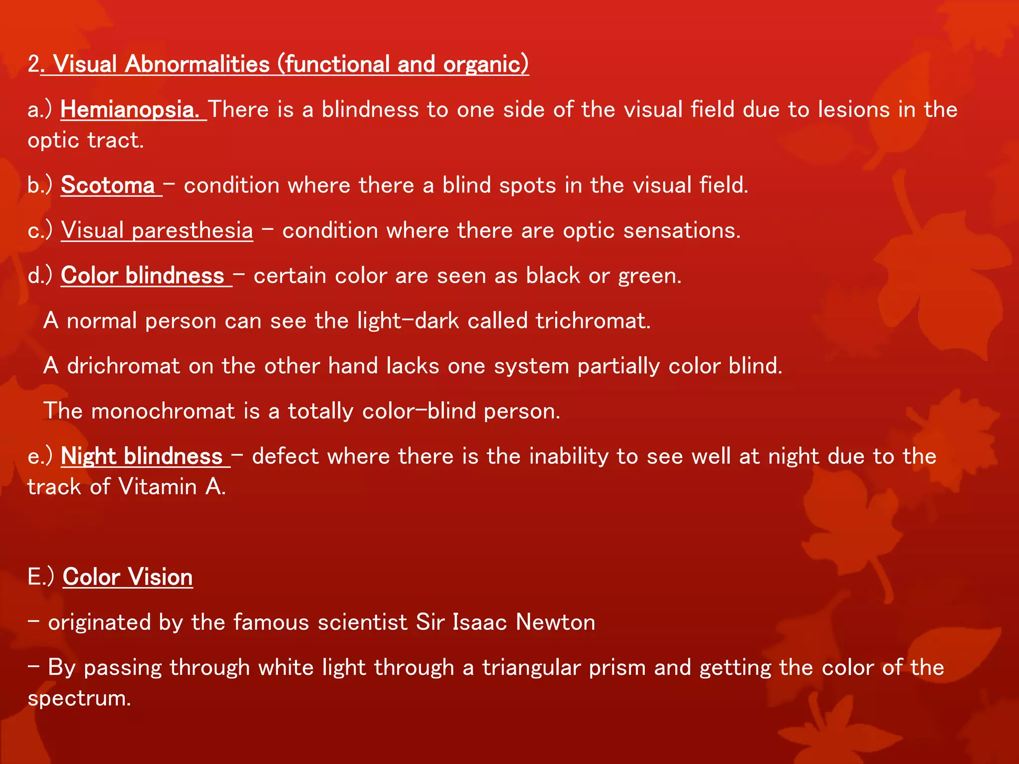 2. Visual Abnormalities (functional and organic)
a.) Hemianopsia. There is a blindness to one side of the visual field due to lesions in the
optic tract.
b.) Scotoma – condition where there a blind spots in the visual field.
c.) Visual paresthesia – condition where there are optic sensations.
d.) Color blindness – certain color are seen as black or green.
A normal person can see the light-dark called trichromat.
A drichromat on the other hand lacks one system partially color blind.
The monochromat is a totally color-blind person.
e.) Night blindness – defect where there is the inability to see well at night due to the
track of Vitamin A.
E.) Color Vision
- originated by the famous scientist Sir Isaac Newton
- By passing through white light through a triangular prism and getting the color of the
spectrum.
 