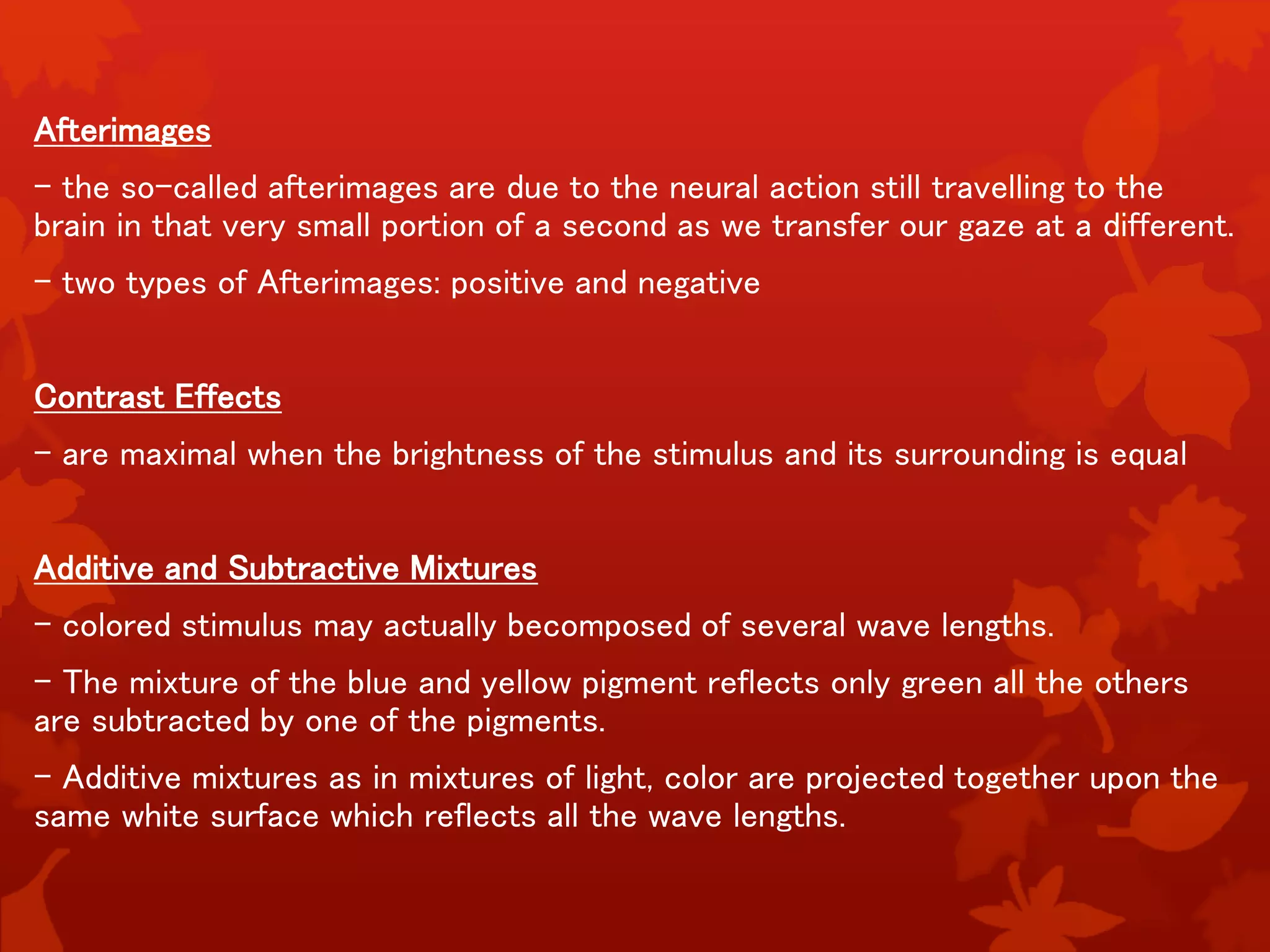 Afterimages
- the so-called afterimages are due to the neural action still travelling to the
brain in that very small portion of a second as we transfer our gaze at a different.
- two types of Afterimages: positive and negative
Contrast Effects
- are maximal when the brightness of the stimulus and its surrounding is equal
Additive and Subtractive Mixtures
- colored stimulus may actually becomposed of several wave lengths.
- The mixture of the blue and yellow pigment reflects only green all the others
are subtracted by one of the pigments.
- Additive mixtures as in mixtures of light, color are projected together upon the
same white surface which reflects all the wave lengths.
 