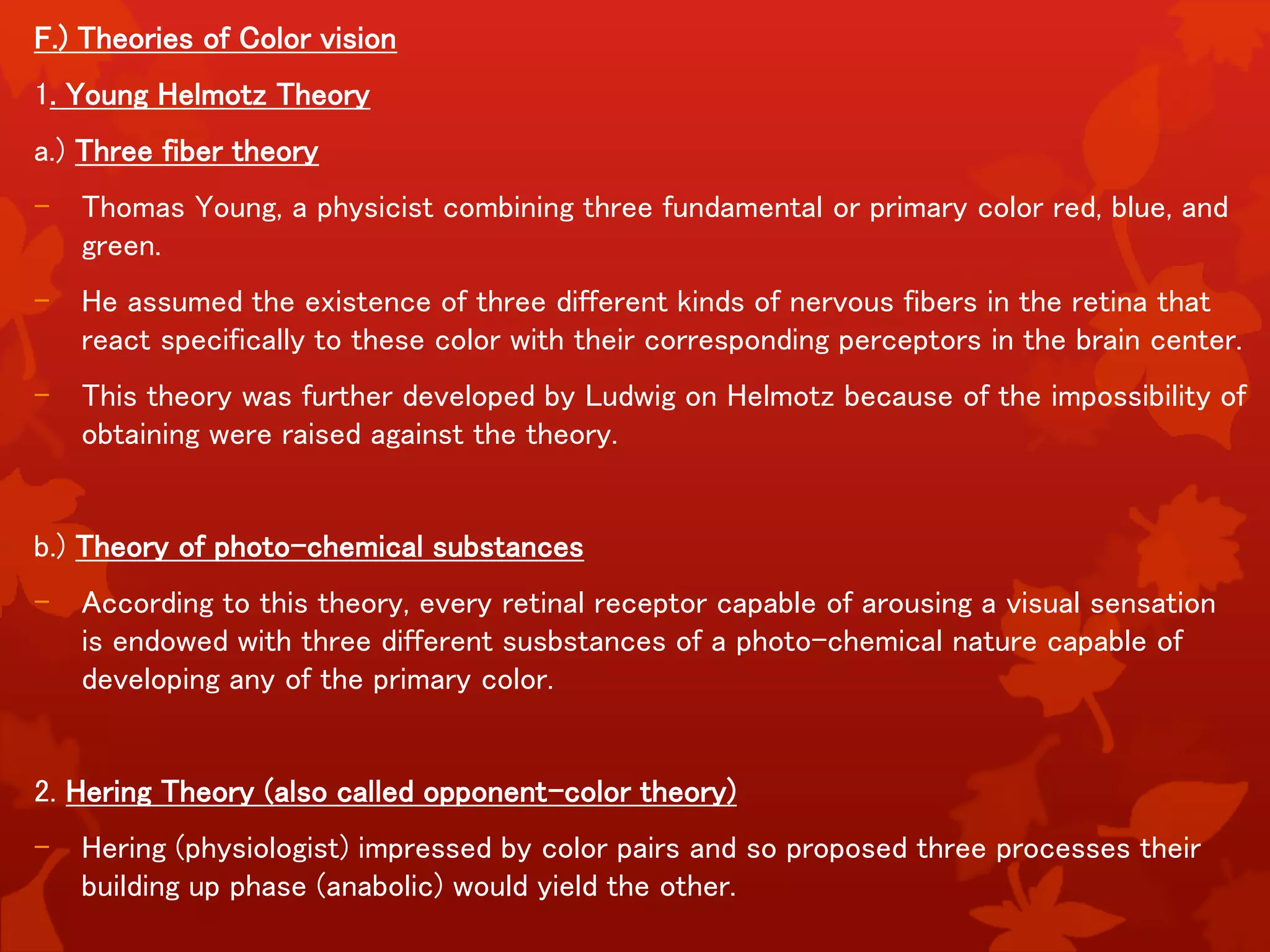 F.) Theories of Color vision
1. Young Helmotz Theory
a.) Three fiber theory
- Thomas Young, a physicist combining three fundamental or primary color red, blue, and
green.
- He assumed the existence of three different kinds of nervous fibers in the retina that
react specifically to these color with their corresponding perceptors in the brain center.
- This theory was further developed by Ludwig on Helmotz because of the impossibility of
obtaining were raised against the theory.
b.) Theory of photo-chemical substances
- According to this theory, every retinal receptor capable of arousing a visual sensation
is endowed with three different susbstances of a photo-chemical nature capable of
developing any of the primary color.
2. Hering Theory (also called opponent-color theory)
- Hering (physiologist) impressed by color pairs and so proposed three processes their
building up phase (anabolic) would yield the other.
 