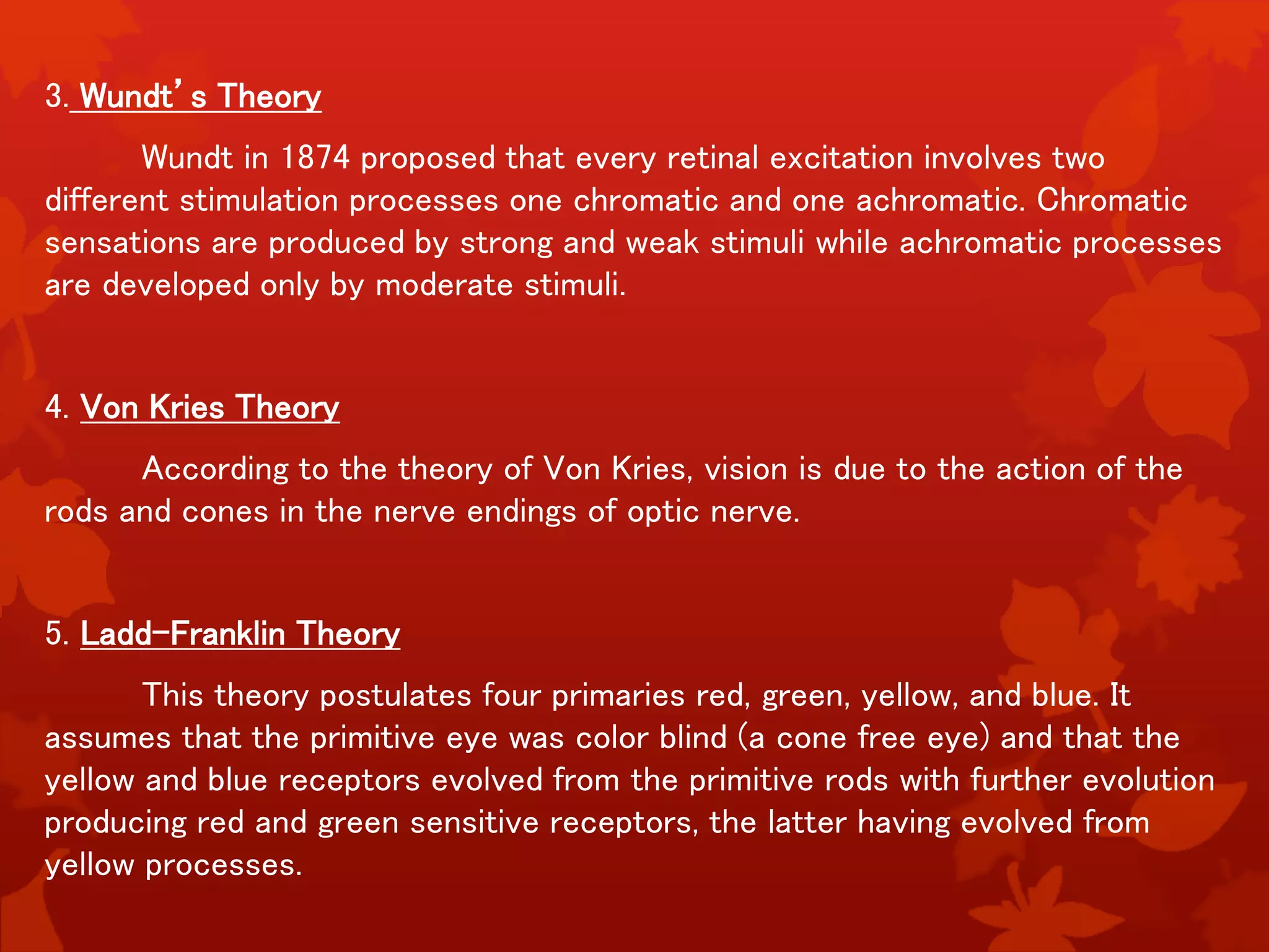 3. Wundt’s Theory
Wundt in 1874 proposed that every retinal excitation involves two
different stimulation processes one chromatic and one achromatic. Chromatic
sensations are produced by strong and weak stimuli while achromatic processes
are developed only by moderate stimuli.
4. Von Kries Theory
According to the theory of Von Kries, vision is due to the action of the
rods and cones in the nerve endings of optic nerve.
5. Ladd-Franklin Theory
This theory postulates four primaries red, green, yellow, and blue. It
assumes that the primitive eye was color blind (a cone free eye) and that the
yellow and blue receptors evolved from the primitive rods with further evolution
producing red and green sensitive receptors, the latter having evolved from
yellow processes.
 