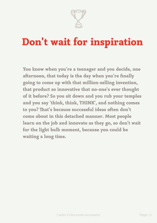Don't wait for inspiration

You know when you're a teenager and you decide, one
afternoon, that today is the day when you're finally
going to come up with that million-selling invention,
that product so innovative that no-one's ever thought
of it before? So you sit down and you rub your temples
and you say 'think, think, THINK', and nothing comes
to you? That's because successful ideas often don't
come about in this detached manner. Most people
learn on the job and innovate as they go, so don't wait
for the light bulb moment, because you could be
waiting a long time.




               I want to be more successful           Page 12
 