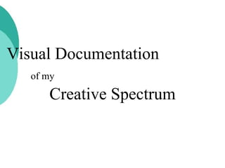 Visual Documentation  of my   Creative Spectrum 