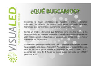 Buscamos la mayor satisfacción de nuestros clientes, elaborando
soluciones de difusión de pautas publicitarias utilizando la mejor
tecnología que permitirá que su marca no sea solo una más.

Somos un medio alternativo que tenemos como objetivo llegar a las
personas de forma directa e innovadora, con el compromiso de causar un
gran impacto visual en la población, ubicándonos en los sitios con mayor
concentración de personas.

¿Sabía usted que en promedio unas 10.855 personas circulan por hora en
las principales arterias de Asunción? Promedio que se incrementa en un
40% en las horas picos, donde el promedio se eleva a unas 15.197
personas por hora. En 8 horas su marca puede ser vista por 109.207
personas al día.
 