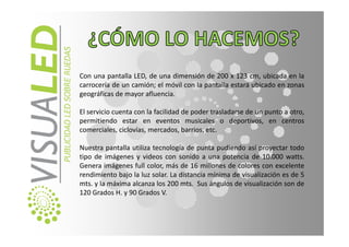 Con una pantalla LED, de una dimensión de 200 x 123 cm, ubicada en la
carrocería de un camión; el móvil con la pantalla estará ubicado en zonas
geográficas de mayor afluencia.

El servicio cuenta con la facilidad de poder trasladarse de un punto a otro,
permitiendo estar en eventos musicales o deportivos, en centros
comerciales, ciclovías, mercados, barrios, etc.

Nuestra pantalla utiliza tecnología de punta pudiendo así proyectar todo
tipo de imágenes y videos con sonido a una potencia de 10.000 watts.
Genera imágenes full color, más de 16 millones de colores con excelente
rendimiento bajo la luz solar. La distancia mínima de visualización es de 5
mts. y la máxima alcanza los 200 mts. Sus ángulos de visualización son de
120 Grados H. y 90 Grados V.
 