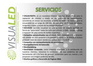 VISUALTOOTH, es un novedoso sistema que fue desarrollado para la
captación de clientes a través de un protocolo de comunicación,
consistente en enviar tus anuncios a todos los teléfonos móviles que se
encuentren en un rango de 100 mts. de diámetro, en formato de videos,
imágenes o texto, a través de tecnología bluetooth.
  SOCIALED, permite visualizar en una porción de nuestra pantalla en
forma de “pasa texto” todos los tuits que utilicen un determinado hashtag
o mención de una cuenta de twitter específica.
  Campañas personalizadas con el móvil, 100% dedicada a la promoción
con plotter en cara posterior a la pantalla y marco de la misma, e incluso
ploteado total del móvil, banderas y globos alusivos a la firma.
  Campañas con acompañamiento de promotoras.
  Acompañamiento de batucada.
  Merchandising.
  Generamos Contenido, como empresa orientada a la satisfacción de
nuestros clientes, tenemos la convicción de que podemos ser una
herramienta útil a la hora de generar contenidos para sus marcas y así
proyectar una imagen poderosa de ella.
  Diseños gráficos y Desarrollo de Paginas Web.
 