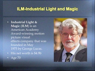 • Industrial Light &
Magic (ILM) is an
American Academy
Award-winning motion
picture visual
effects company that was
founded in May
1975 by George Lucas.
• His net worth is $4.9b
• Age 70
 