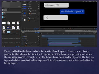 First, I added in the boxes which the text is placed upon. However each box is
placed further down the timeline to appear as if the boxes are popping up when
the messages come through. After the boxes have been added, I placed the text on
top and added an effect called type on. This effect makes it o the text looks like its
being typed.