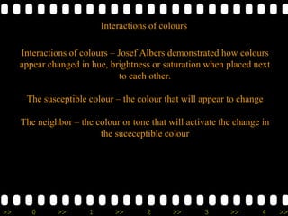 >> 0 >> 1 >> 2 >> 3 >> 4 >>
Interactions of colours – Josef Albers demonstrated how colours
appear changed in hue, brightness or saturation when placed next
to each other.
The susceptible colour – the colour that will appear to change
The neighbor – the colour or tone that will activate the change in
the suceceptible colour
Interactions of colours
 
