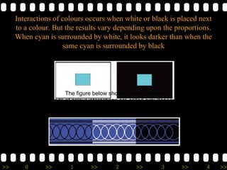 >> 0 >> 1 >> 2 >> 3 >> 4 >>
Interactions of colours occurs when white or black is placed next
to a colour. But the results vary depending upon the proportions.
When cyan is surrounded by white, it looks darker than when the
same cyan is surrounded by black
The figure below shows the Bezold effect.
These kinds of colour interactions are called simultaneous contrast,
because they occur within a single picture or shot
 