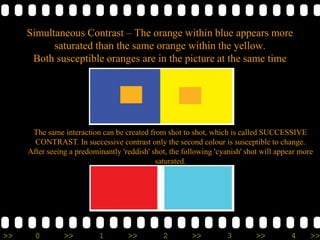 >> 0 >> 1 >> 2 >> 3 >> 4 >>
Simultaneous Contrast – The orange within blue appears more
saturated than the same orange within the yellow.
Both susceptible oranges are in the picture at the same time
The same interaction can be created from shot to shot, which is called SUCCESSIVE
CONTRAST. In successive contrast only the second colour is susceptible to change.
After seeing a predominantly 'reddish' shot, the following 'cyanish' shot will appear more
saturated.
 