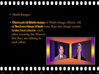 >> 0 >> 1 >> 2 >> 3 >> 4 >>
• Multi-Images
• There are different types of Multi-image effects. All
of them are ways to put more than one image screen
in the final screen.
• One type of Multi-image
is the Secondary Screen
• Each individual is in his
or her own frame. Their
frames are tilted to each
other creating the illusion
that they are talking to
each other.
 