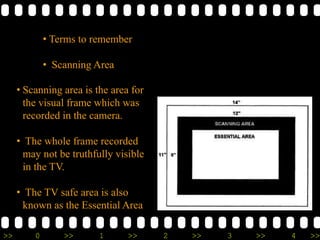 >> 0 >> 1 >> 2 >> 3 >> 4 >>
• Terms to remember
• Scanning Area
• Scanning area is the area for
the visual frame which was
recorded in the camera.
• The whole frame recorded
may not be truthfully visible
in the TV.
• The TV safe area is also
known as the Essential Area
 