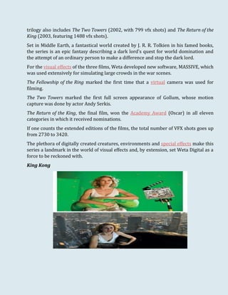 trilogy also includes The Two Towers (2002, with 799 vfx shots) and The Return of the
King (2003, featuring 1488 vfx shots).
Set in Middle Earth, a fantastical world created by J. R. R. Tolkien in his famed books,
the series is an epic fantasy describing a dark lord's quest for world domination and
the attempt of an ordinary person to make a difference and stop the dark lord.
For the visual effects of the three films, Weta developed new software, MASSIVE, which
was used extensively for simulating large crowds in the war scenes.
The Fellowship of the Ring marked the first time that a virtual camera was used for
filming.
The Two Towers marked the first full screen appearance of Gollum, whose motion
capture was done by actor Andy Serkis.
The Return of the King, the final film, won the Academy Award (Oscar) in all eleven
categories in which it received nominations.
If one counts the extended editions of the films, the total number of VFX shots goes up
from 2730 to 3420.
The plethora of digitally created creatures, environments and special effects make this
series a landmark in the world of visual effects and, by extension, set Weta Digital as a
force to be reckoned with.
King Kong
 