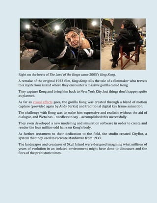 Right on the heels of The Lord of the Rings came 2005’s King Kong.
A remake of the original 1933 film, King Kong tells the tale of a filmmaker who travels
to a mysterious island where they encounter a massive gorilla called Kong.
They capture Kong and bring him back to New York City, but things don’t happen quite
as planned.
As far as visual effects goes, the gorilla Kong was created through a blend of motion
capture (provided again by Andy Serkis) and traditional digital key frame animation.
The challenge with Kong was to make him expressive and realistic without the aid of
dialogue, and Weta has – needless to say – accomplished this successfully.
They even developed a new modelling and simulation software in order to create and
render the four million-odd hairs on Kong's body.
As further testament to their dedication to the field, the studio created CityBot, a
system that they used to recreate Manhattan from 1933.
The landscapes and creatures of Skull Island were designed imagining what millions of
years of evolution in an isolated environment might have done to dinosaurs and the
flora of the prehistoric times.
 