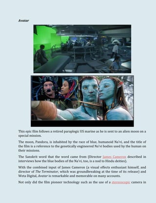Avatar
This epic film follows a retired paraplegic US marine as he is sent to an alien moon on a
special mission.
The moon, Pandora, is inhabited by the race of blue, humanoid Na'vi, and the title of
the film is a reference to the genetically engineered Na'vi bodies used by the human on
their missions.
The Sanskrit word that the word came from (Director James Cameron described in
interviews how the blue bodies of the Na'vi, too, is a nod to Hindu deities).
With the combined input of James Cameron (a visual effects enthusiast himself, and
director of The Terminator, which was groundbreaking at the time of its release) and
Weta Digital, Avatar is remarkable and memorable on many accounts.
Not only did the film pioneer technology such as the use of a stereoscopic camera in
 