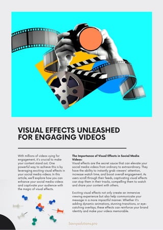 VISUAL EFFECTS UNLEASHED
FOR ENGAGING VIDEOS
With millions of videos vying for
engagement, it's crucial to make
your content stand out. One
powerful way to achieve this is by
leveraging exciting visual effects in
your social media videos. In this
article, we'll explore how you can
enhance your social media videos
and captivate your audience with
the magic of visual effects.
The Importance of Visual Effects in Social Media
Videos:
Visual effects are the secret sauce that can elevate your
social media videos from ordinary to extraordinary. They
have the ability to instantly grab viewers' attention,
increase watch time, and boost overall engagement. As
users scroll through their feeds, captivating visual effects
can stop them in their tracks, compelling them to watch
and share your content with others.
Exciting visual effects not only create an immersive
viewing experience but also help communicate your
message in a more impactful manner. Whether it's
adding dynamic animations, stunning transitions, or eye-
catching overlays, these effects can reinforce your brand
identity and make your videos memorable.
Savvysolutions.pro
 