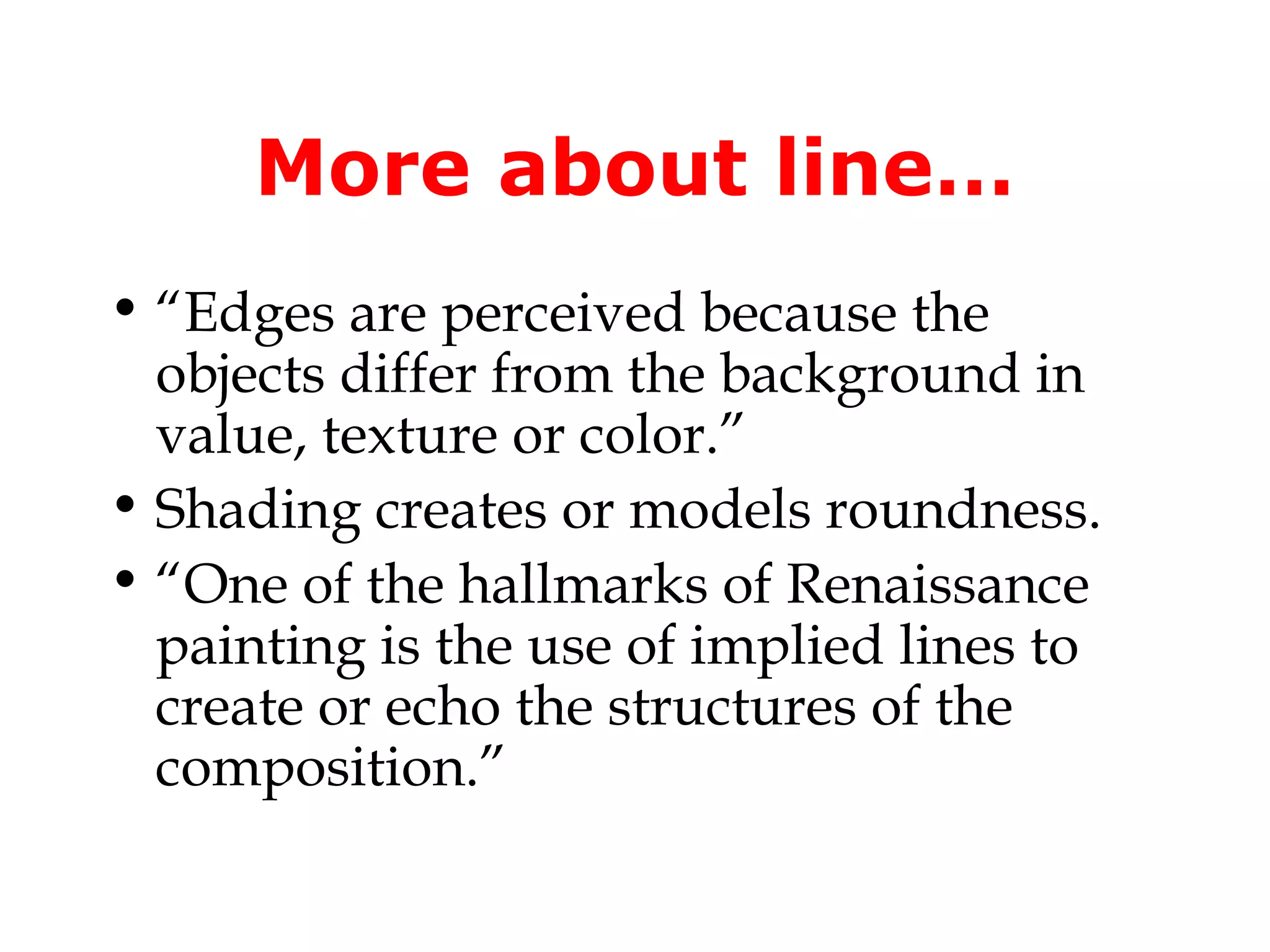 More about line…
• “Edges are perceived because the
objects differ from the background in
value, texture or color.”
• Shading creates or models roundness.
• “One of the hallmarks of Renaissance
painting is the use of implied lines to
create or echo the structures of the
composition.”

 