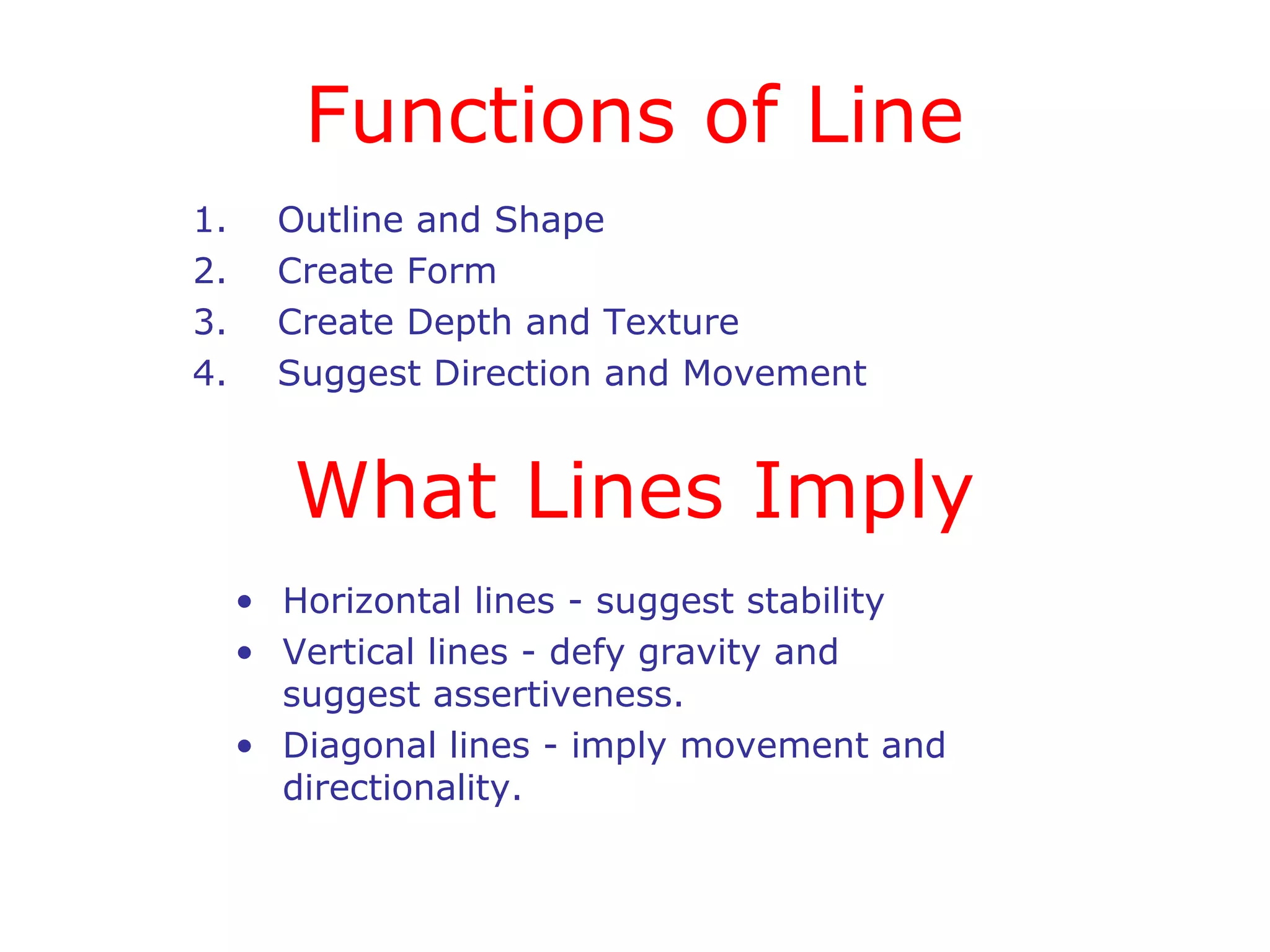 Functions of Line
1.
2.
3.
4.

Outline and Shape
Create Form
Create Depth and Texture
Suggest Direction and Movement

What Lines Imply
• Horizontal lines - suggest stability
• Vertical lines - defy gravity and
suggest assertiveness.
• Diagonal lines - imply movement and
directionality.

 