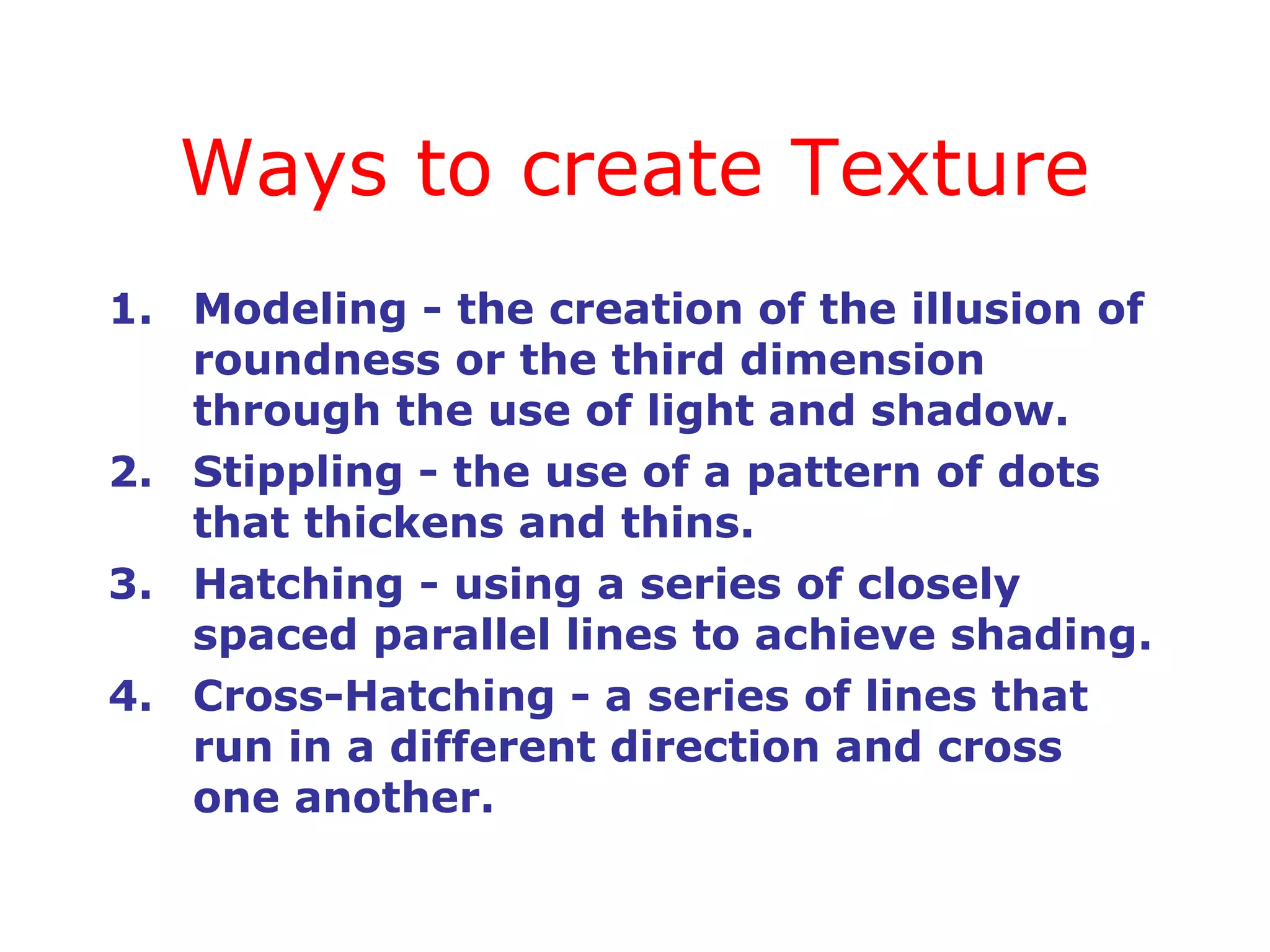 Ways to create Texture
1. Modeling - the creation of the illusion of
roundness or the third dimension
through the use of light and shadow.
2. Stippling - the use of a pattern of dots
that thickens and thins.
3. Hatching - using a series of closely
spaced parallel lines to achieve shading.
4. Cross-Hatching - a series of lines that
run in a different direction and cross
one another.

 