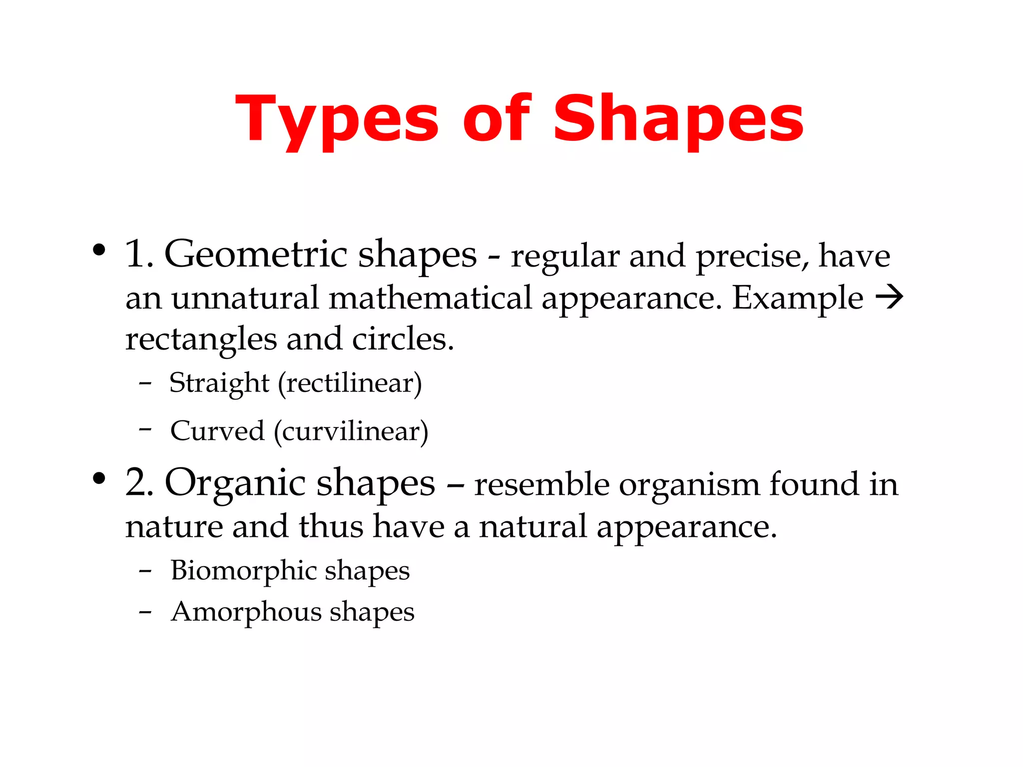 Types of Shapes
• 1. Geometric shapes - regular and precise, have

an unnatural mathematical appearance. Example 
rectangles and circles.
– Straight (rectilinear)
– Curved (curvilinear)

• 2. Organic shapes – resemble organism found in
nature and thus have a natural appearance.
– Biomorphic shapes
– Amorphous shapes

 