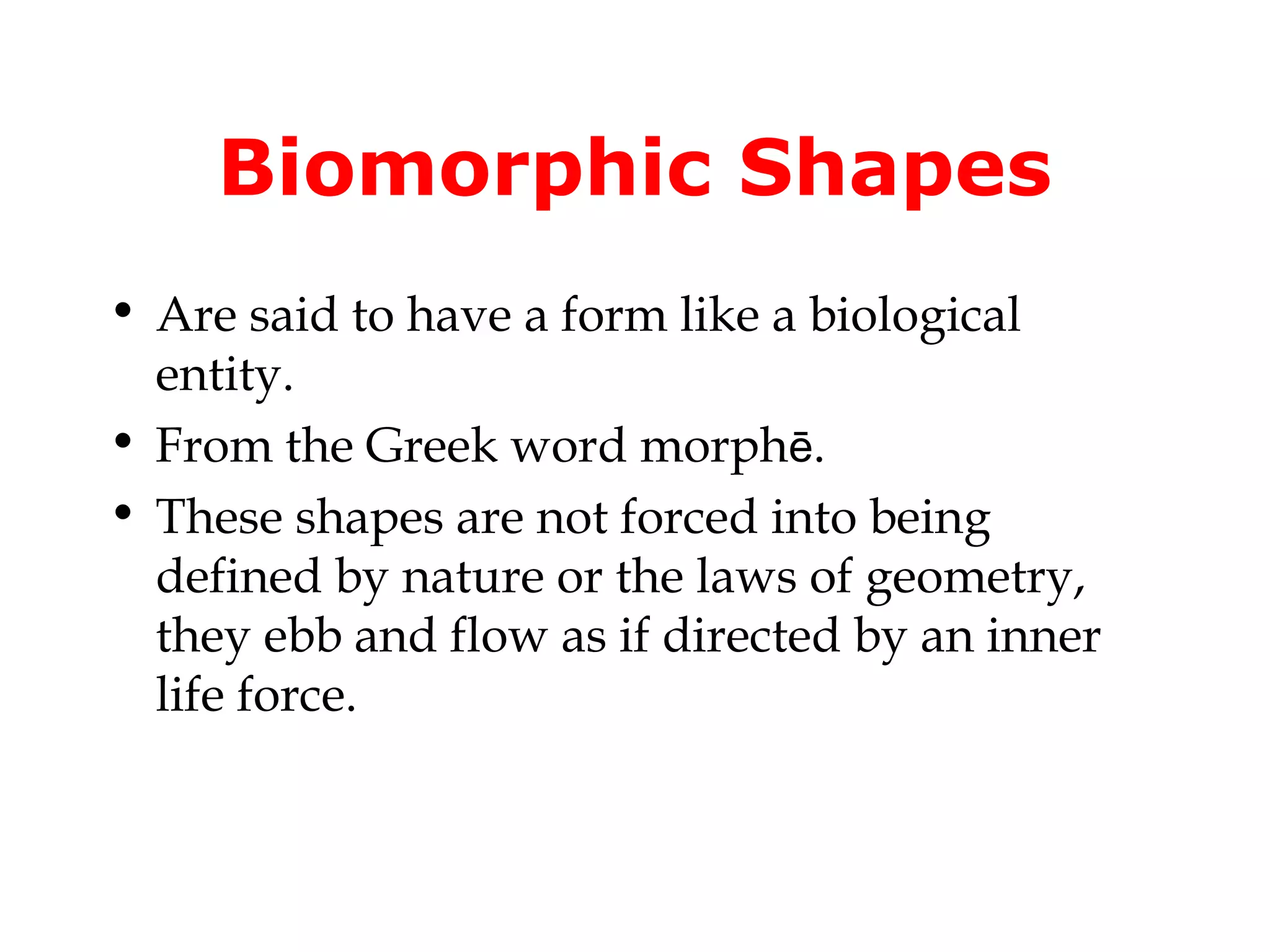 Biomorphic Shapes
• Are said to have a form like a biological
entity.
• From the Greek word morphē.
• These shapes are not forced into being
defined by nature or the laws of geometry,
they ebb and flow as if directed by an inner
life force.

 
