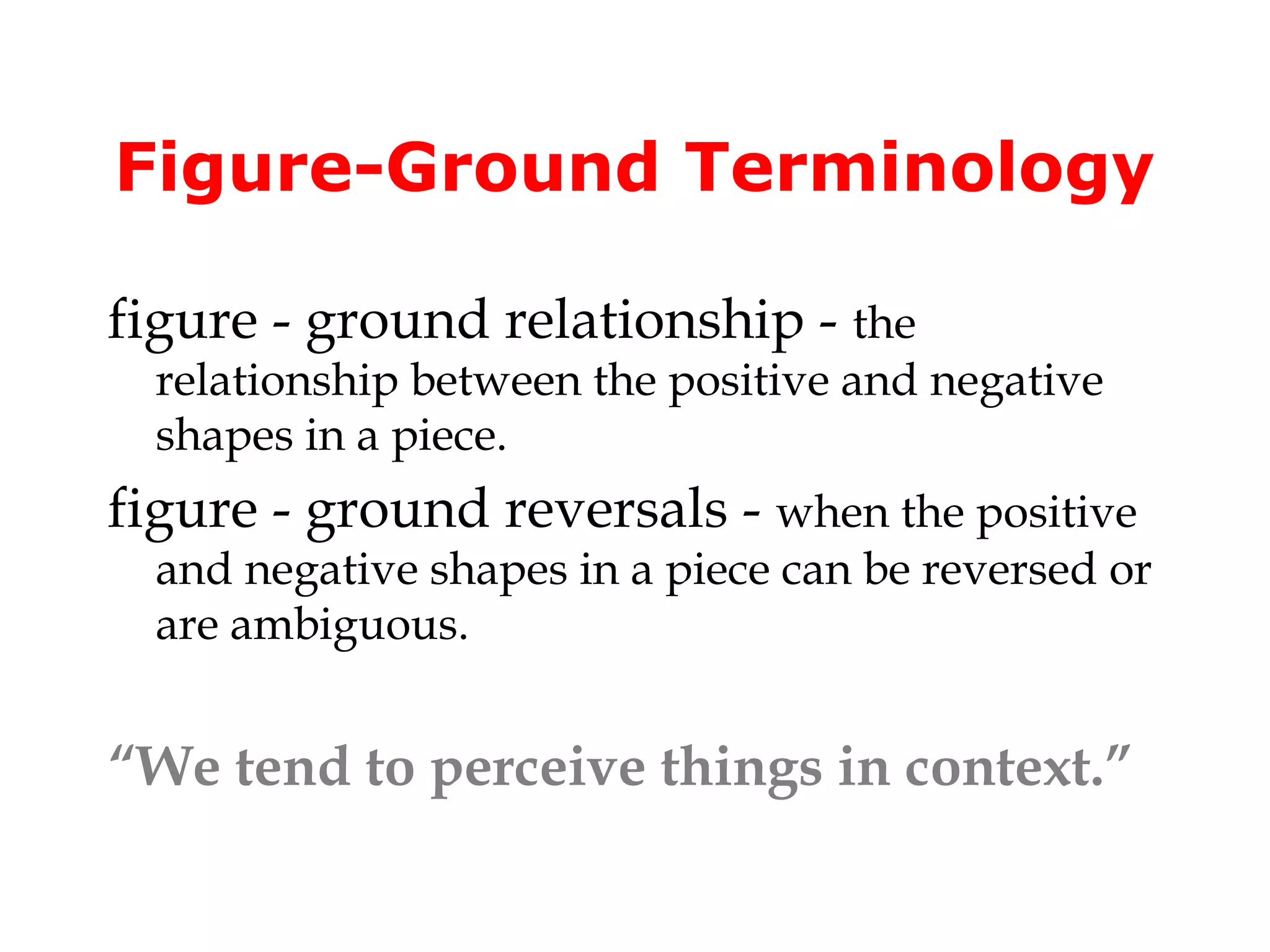 Figure-Ground Terminology
figure - ground relationship - the

relationship between the positive and negative
shapes in a piece.

figure - ground reversals - when the positive

and negative shapes in a piece can be reversed or
are ambiguous.

“We tend to perceive things in context.”

 