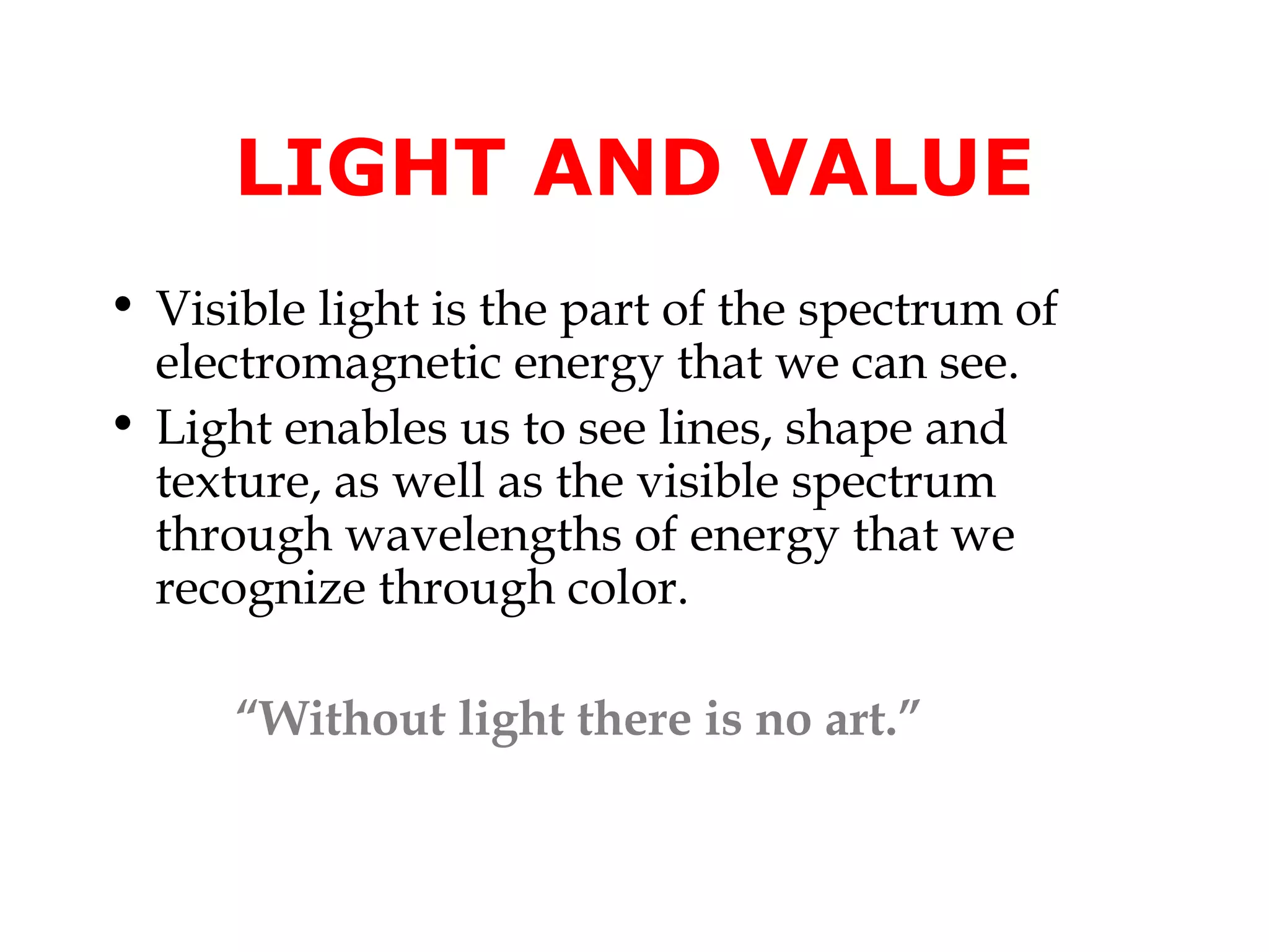 LIGHT AND VALUE
• Visible light is the part of the spectrum of
electromagnetic energy that we can see.
• Light enables us to see lines, shape and
texture, as well as the visible spectrum
through wavelengths of energy that we
recognize through color.
“Without light there is no art.”

 