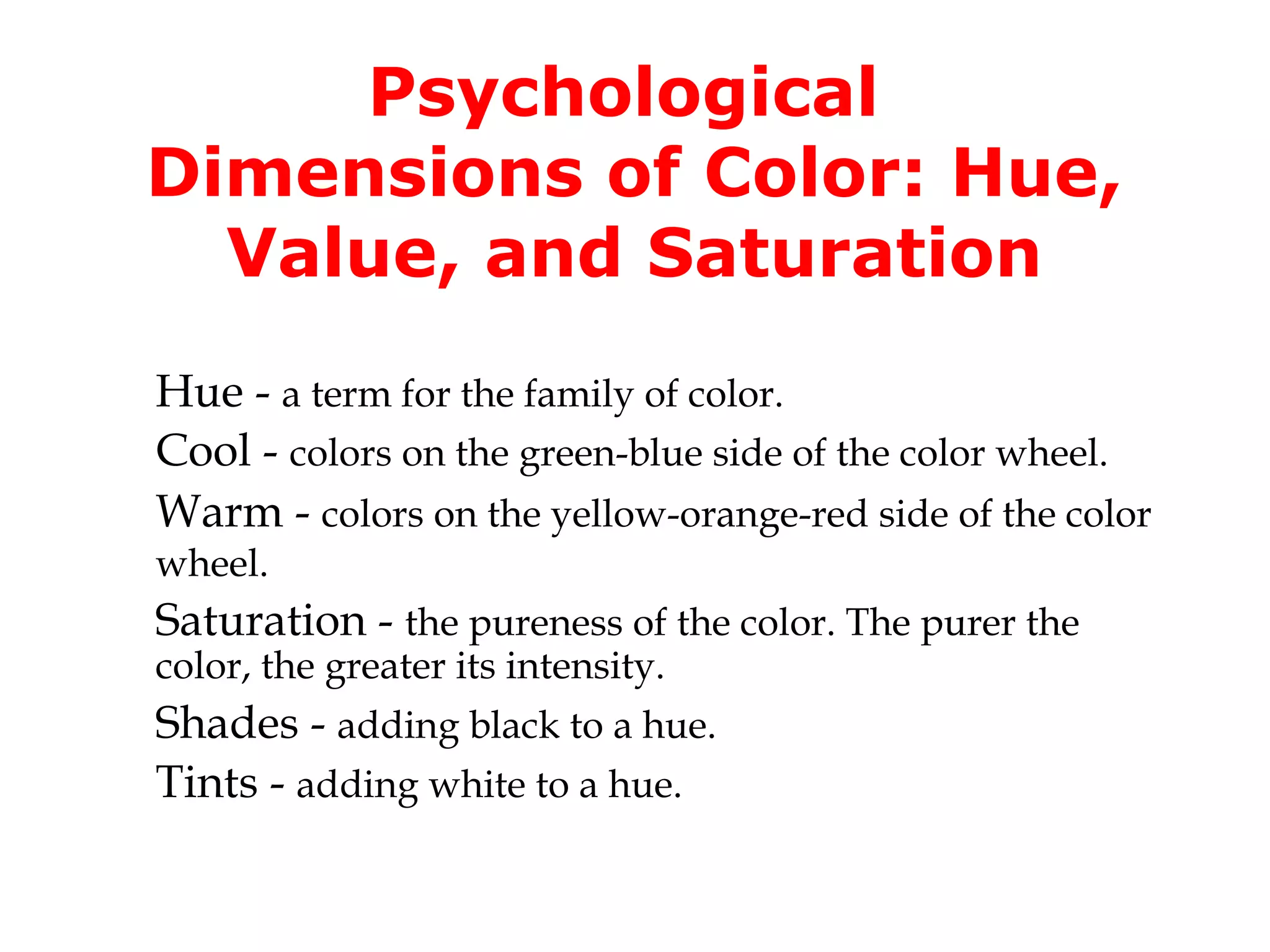 Psychological
Dimensions of Color: Hue,
Value, and Saturation
Hue - a term for the family of color.
Cool - colors on the green-blue side of the color wheel.
Warm - colors on the yellow-orange-red side of the color
wheel.

Saturation - the pureness of the color. The purer the
color, the greater its intensity.

Shades - adding black to a hue.
Tints - adding white to a hue.

 
