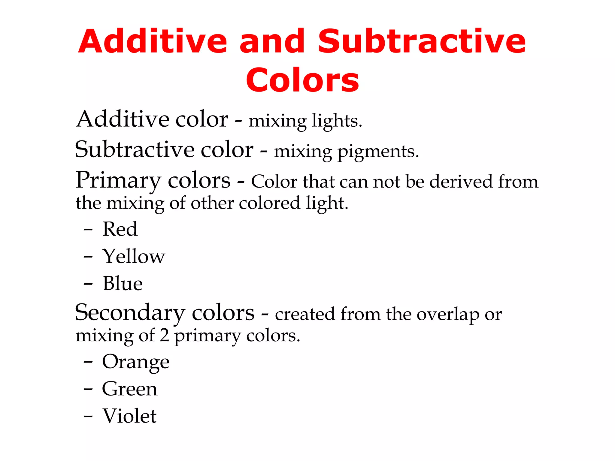 Additive and Subtractive
Colors
Additive color - mixing lights.
Subtractive color - mixing pigments.
Primary colors - Color that can not be derived from
the mixing of other colored light.

– Red
– Yellow
– Blue

Secondary colors - created from the overlap or
mixing of 2 primary colors.

– Orange
– Green
– Violet

 