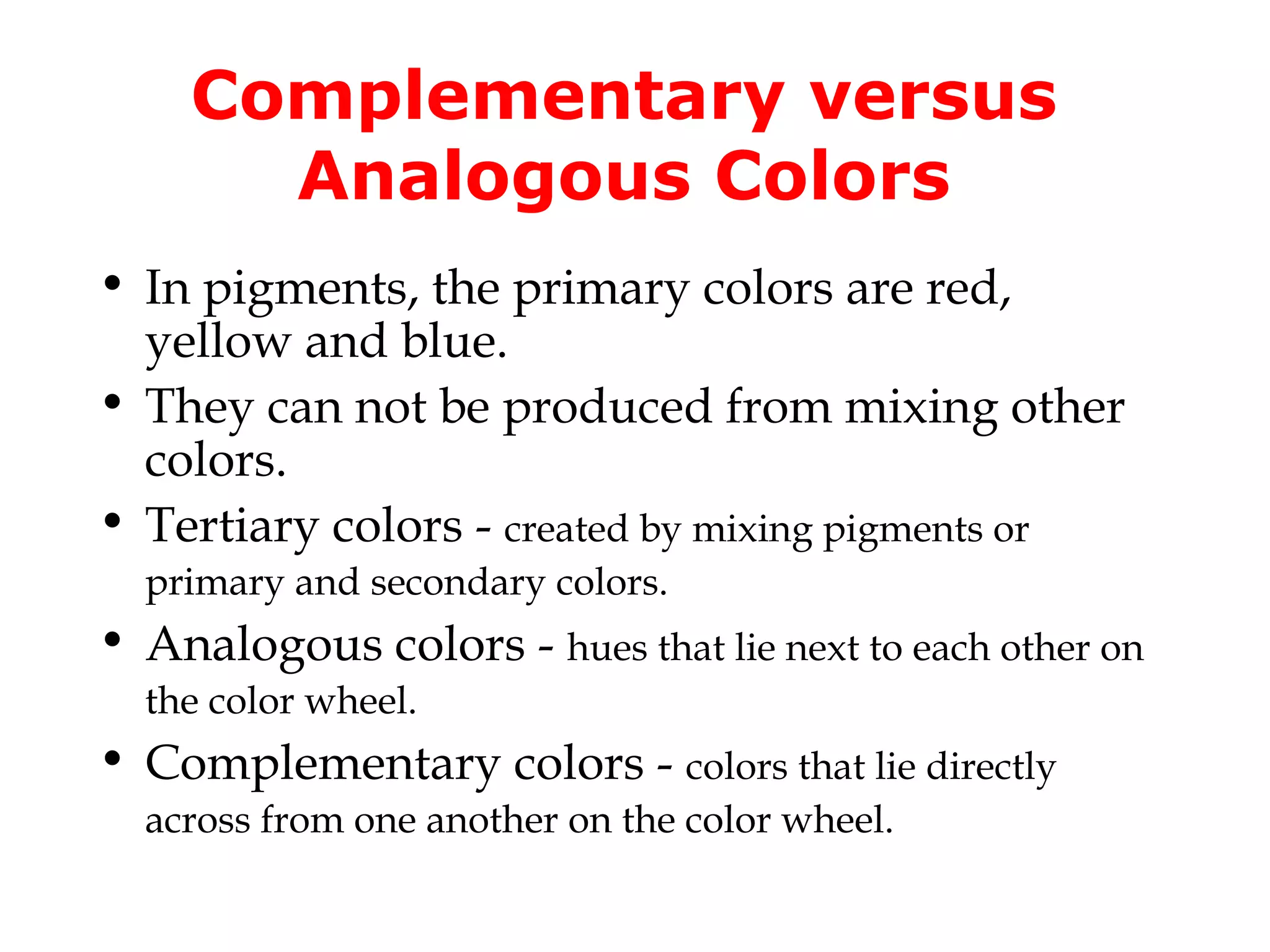 Complementary versus
Analogous Colors
• In pigments, the primary colors are red,
yellow and blue.
• They can not be produced from mixing other
colors.
• Tertiary colors - created by mixing pigments or
primary and secondary colors.

• Analogous colors - hues that lie next to each other on
the color wheel.

• Complementary colors - colors that lie directly
across from one another on the color wheel.

 