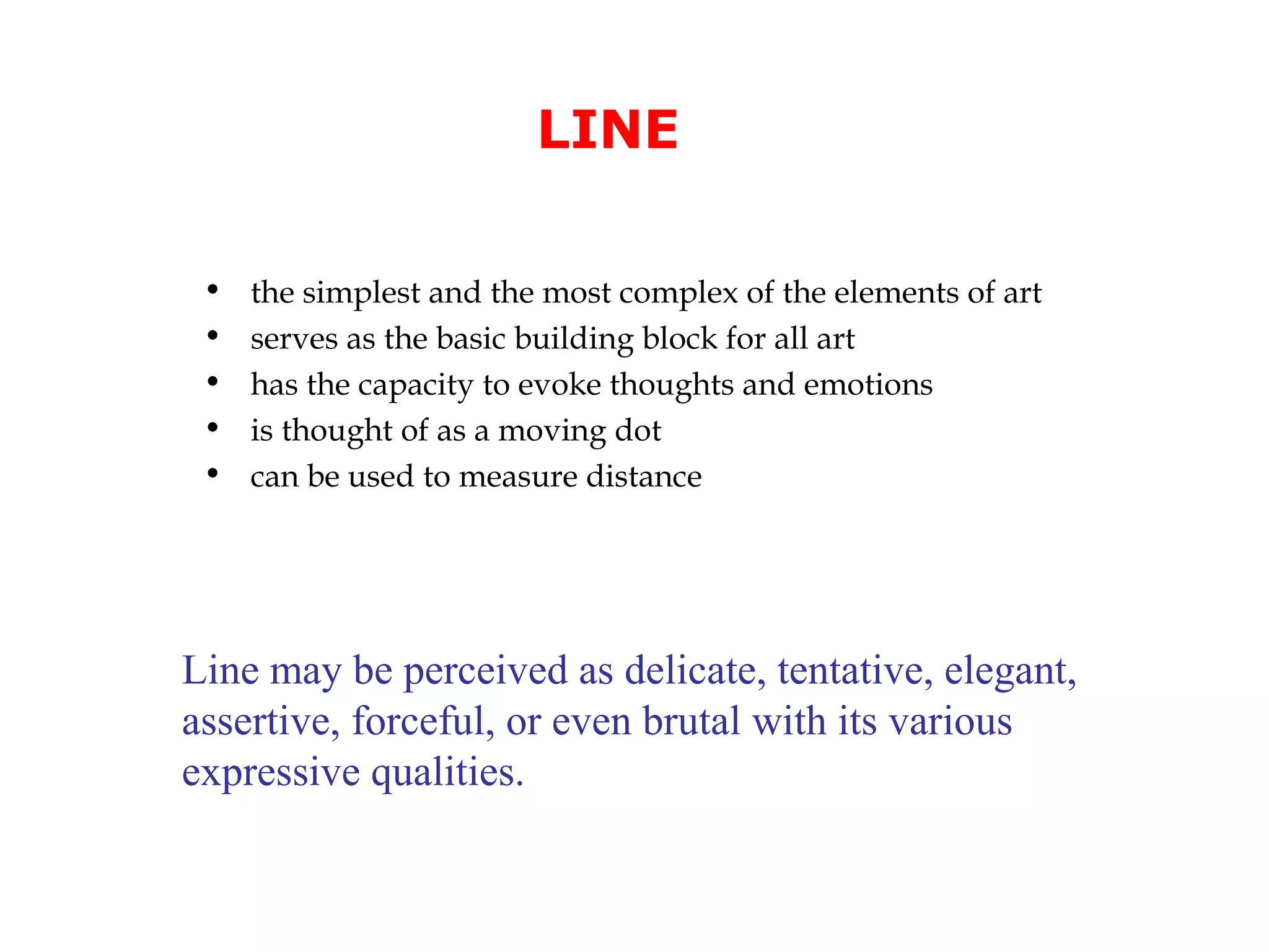 LINE
•
•
•
•
•

the simplest and the most complex of the elements of art
serves as the basic building block for all art
has the capacity to evoke thoughts and emotions
is thought of as a moving dot
can be used to measure distance

Line may be perceived as delicate, tentative, elegant,
assertive, forceful, or even brutal with its various
expressive qualities.

 