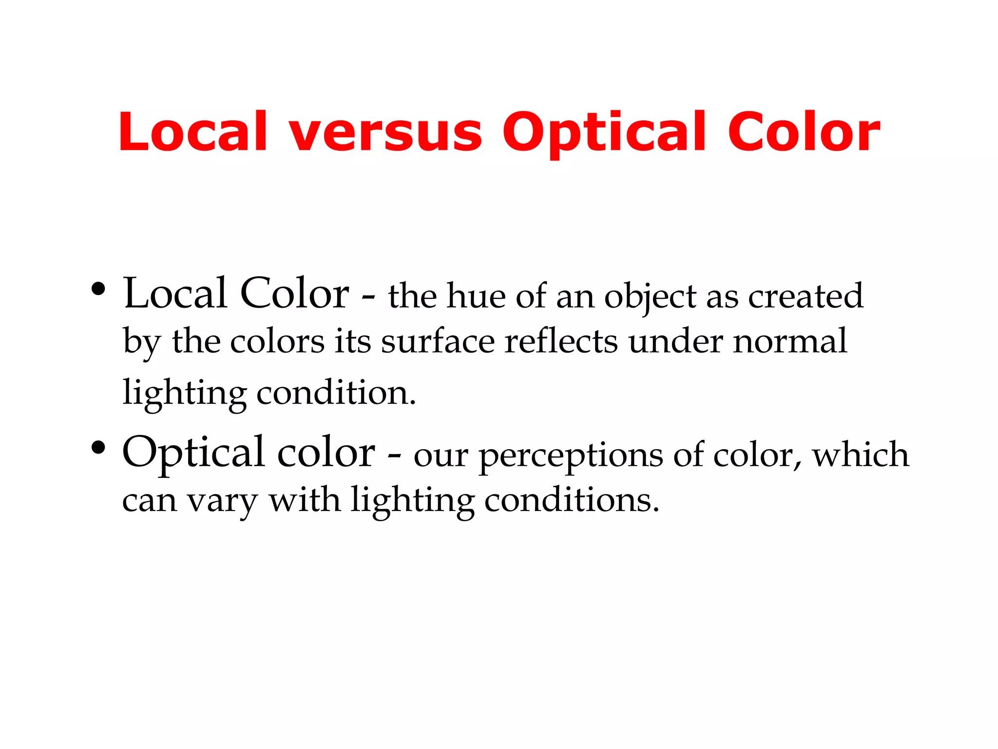 Local versus Optical Color
• Local Color - the hue of an object as created
by the colors its surface reflects under normal
lighting condition.

• Optical color - our perceptions of color, which
can vary with lighting conditions.

 