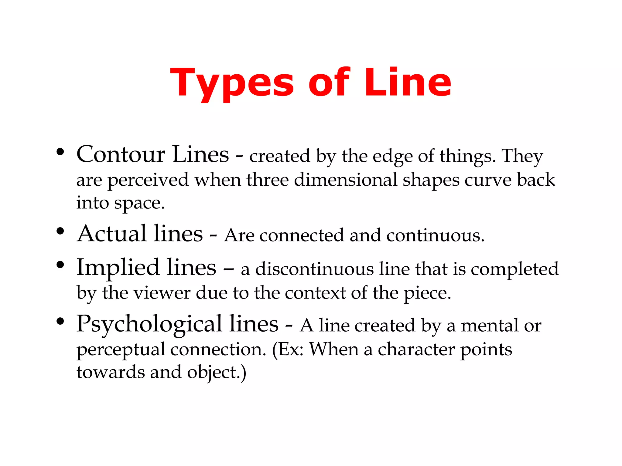 Types of Line
• Contour Lines - created by the edge of things. They

are perceived when three dimensional shapes curve back
into space.

• Actual lines - Are connected and continuous.
• Implied lines – a discontinuous line that is completed
by the viewer due to the context of the piece.

• Psychological lines - A line created by a mental or
perceptual connection. (Ex: When a character points
towards and object.)

 