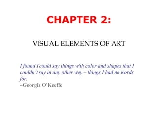 CHAPTER 2:
VISUAL ELEMENTS OF ART
I found I could say things with color and shapes that I
couldn’t say in any other way – things I had no words
for.
–Georgia O’Keeffe

 