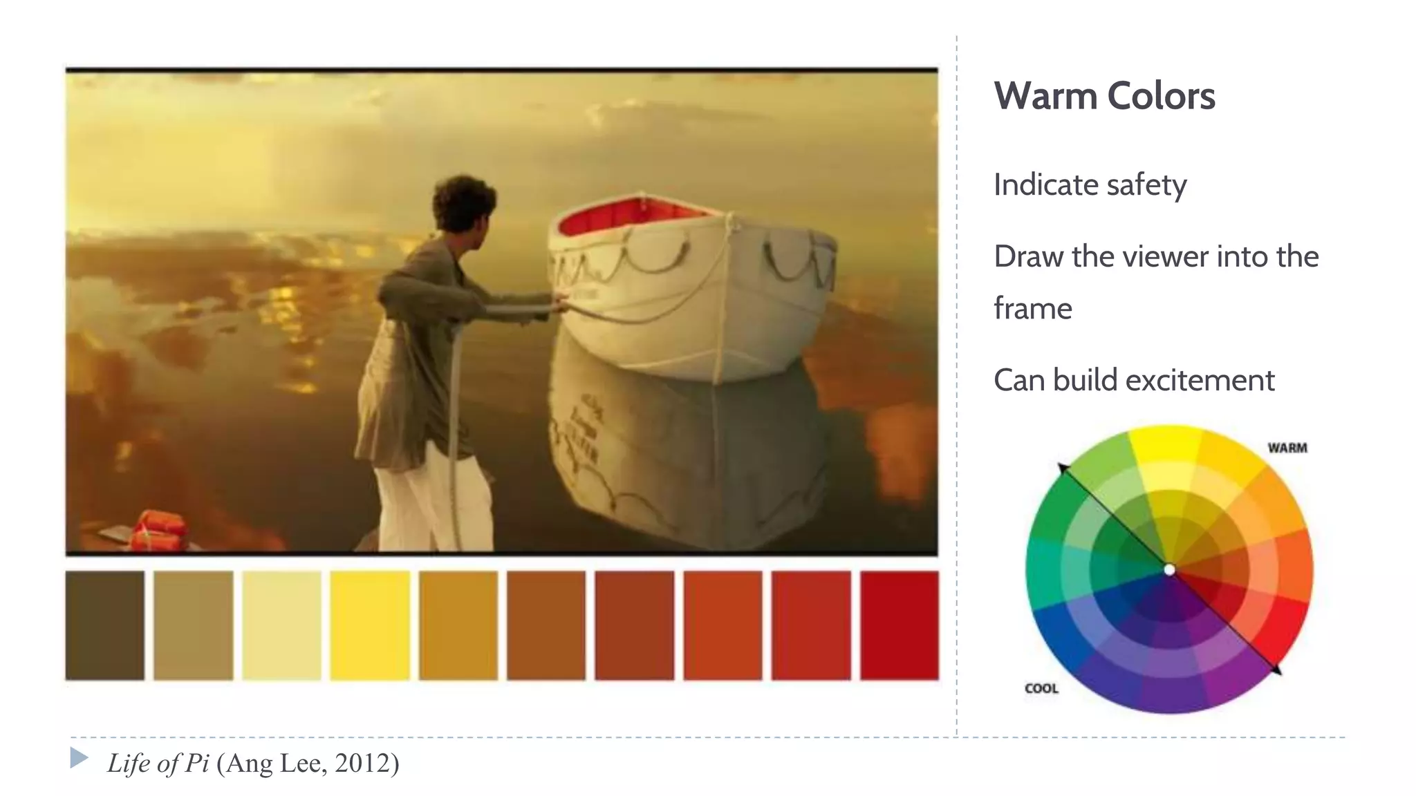 Warm Colors
Indicate safety
Draw the viewer into the
frame
Can build excitement
Life of Pi (Ang Lee, 2012)
 