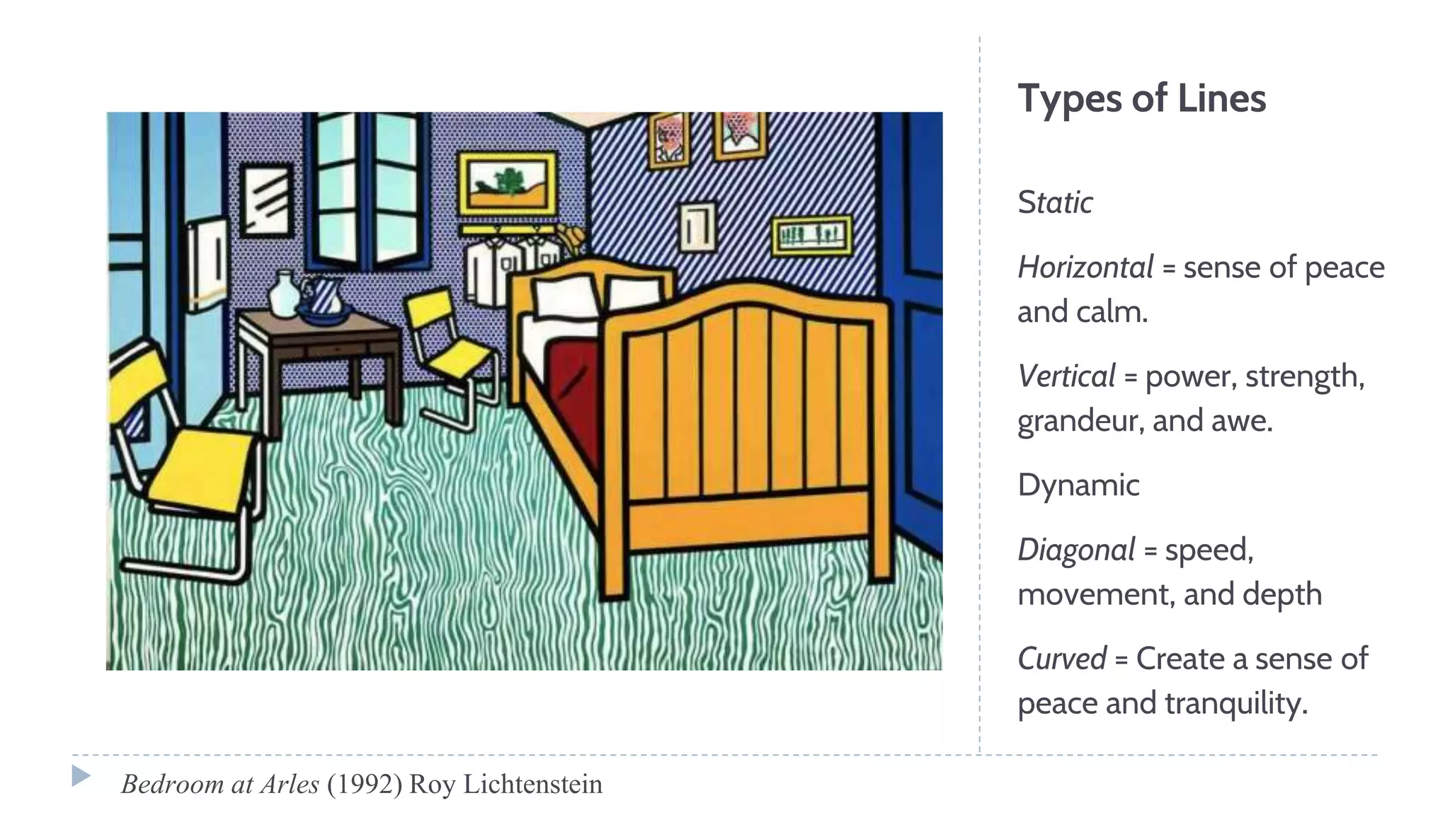 Types of Lines
Static
Horizontal = sense of peace
and calm.
Vertical = power, strength,
grandeur, and awe.
Dynamic
Diagonal = speed,
movement, and depth
Curved = Create a sense of
peace and tranquility.
Bedroom at Arles (1992) Roy Lichtenstein
 