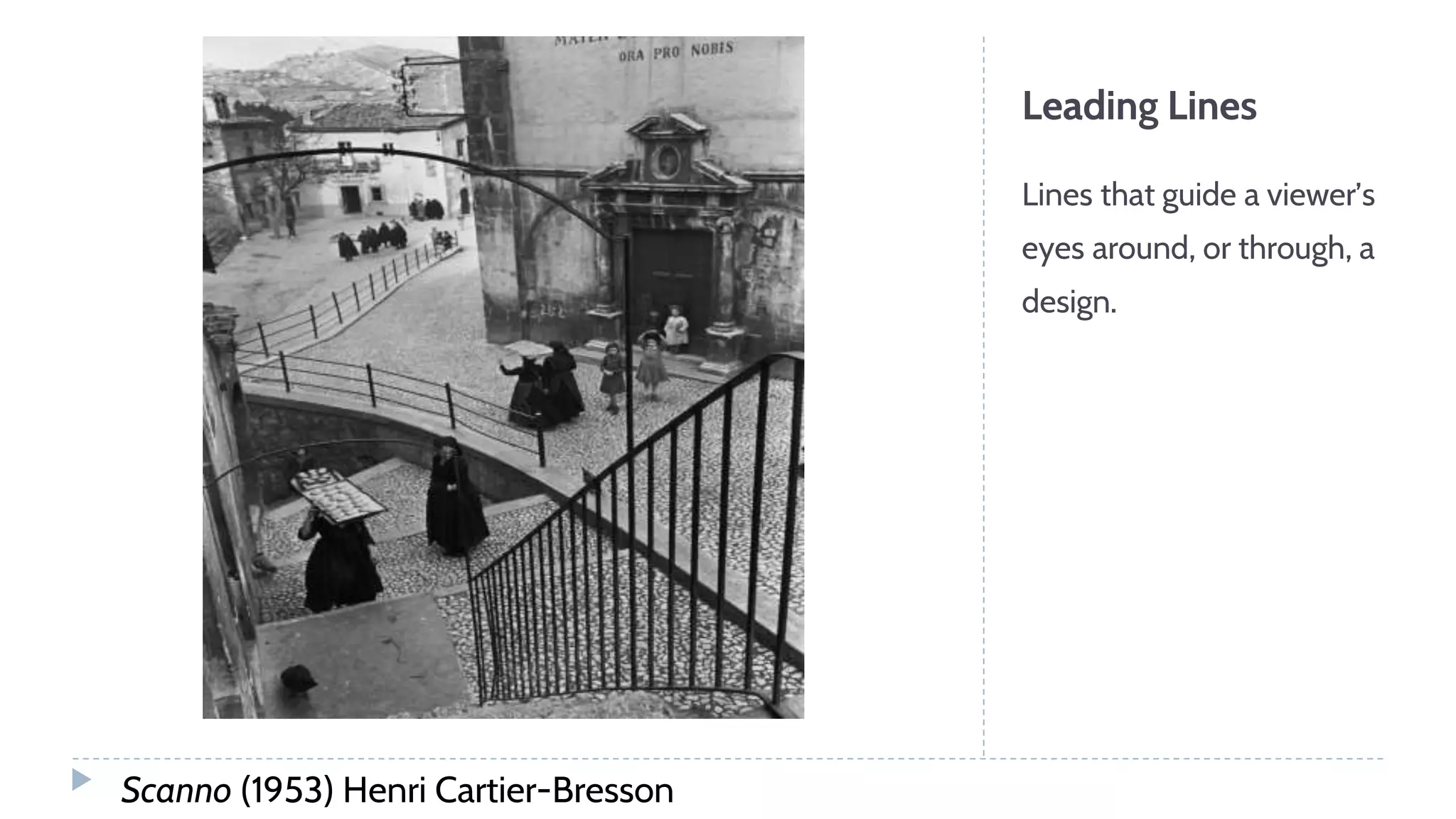 Leading Lines
Lines that guide a viewer’s
eyes around, or through, a
design.
Scanno (1953) Henri Cartier-Bresson
 