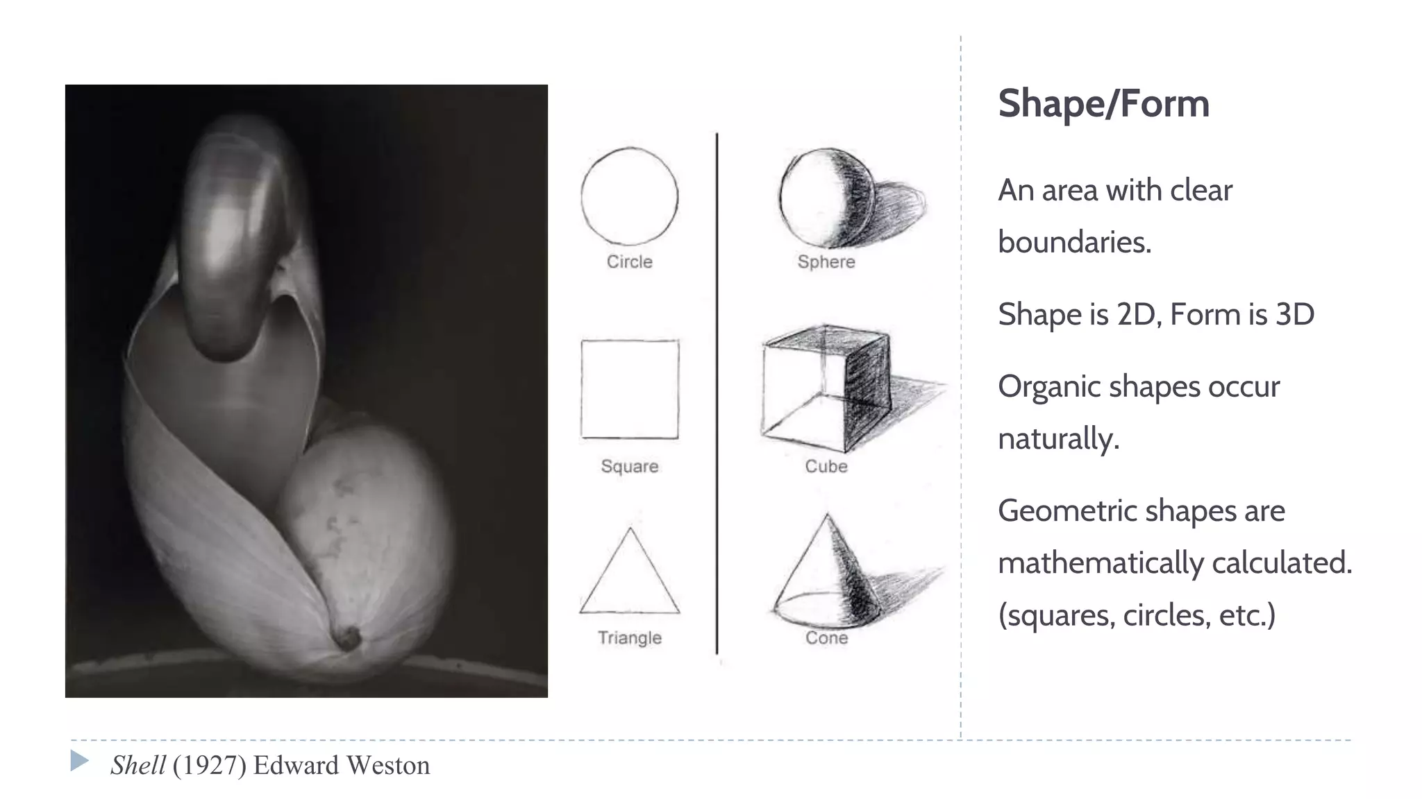 Shape/Form
An area with clear
boundaries.
Shape is 2D, Form is 3D
Organic shapes occur
naturally.
Geometric shapes are
mathematically calculated.
(squares, circles, etc.)
Shell (1927) Edward Weston
 