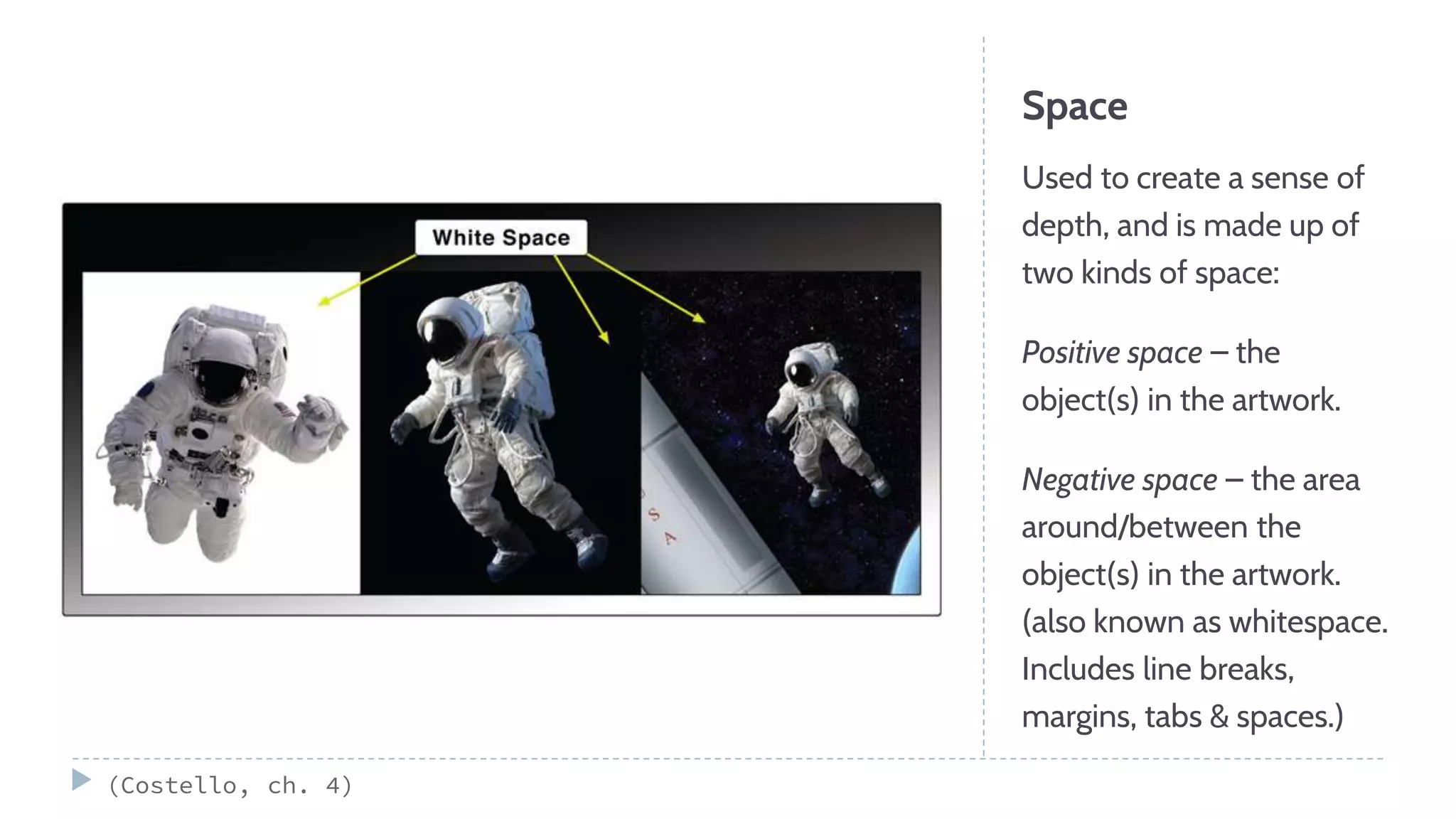 Space
Used to create a sense of
depth, and is made up of
two kinds of space:
Positive space – the
object(s) in the artwork.
Negative space – the area
around/between the
object(s) in the artwork.
(also known as whitespace.
Includes line breaks,
margins, tabs & spaces.)
(Costello, ch. 4)
 