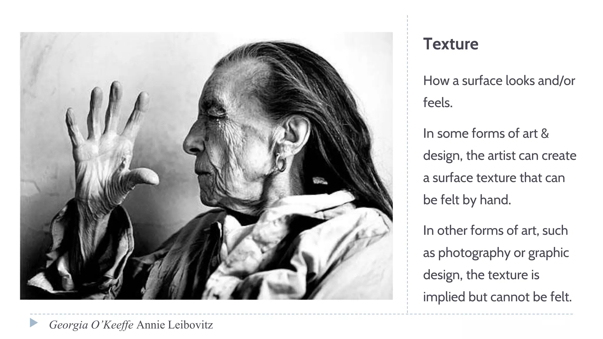 Texture
How a surface looks and/or
feels.
In some forms of art &
design, the artist can create
a surface texture that can
be felt by hand.
In other forms of art, such
as photography or graphic
design, the texture is
implied but cannot be felt.
Georgia O’Keeffe Annie Leibovitz
 