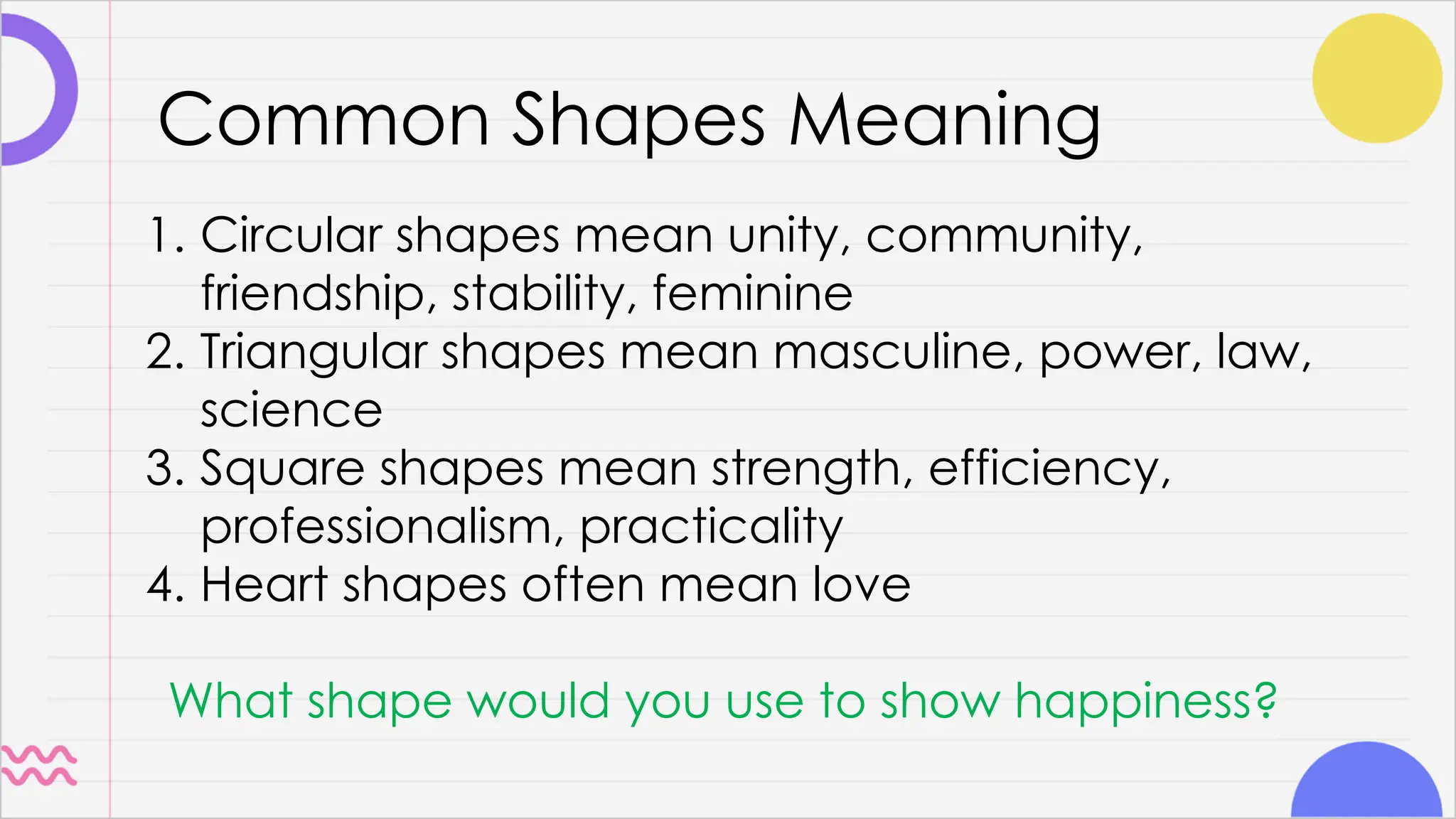 Common Shapes Meaning
1. Circular shapes mean unity, community,
friendship, stability, feminine
2. Triangular shapes mean masculine, power, law,
science
3. Square shapes mean strength, efficiency,
professionalism, practicality
4. Heart shapes often mean love
What shape would you use to show happiness?
 