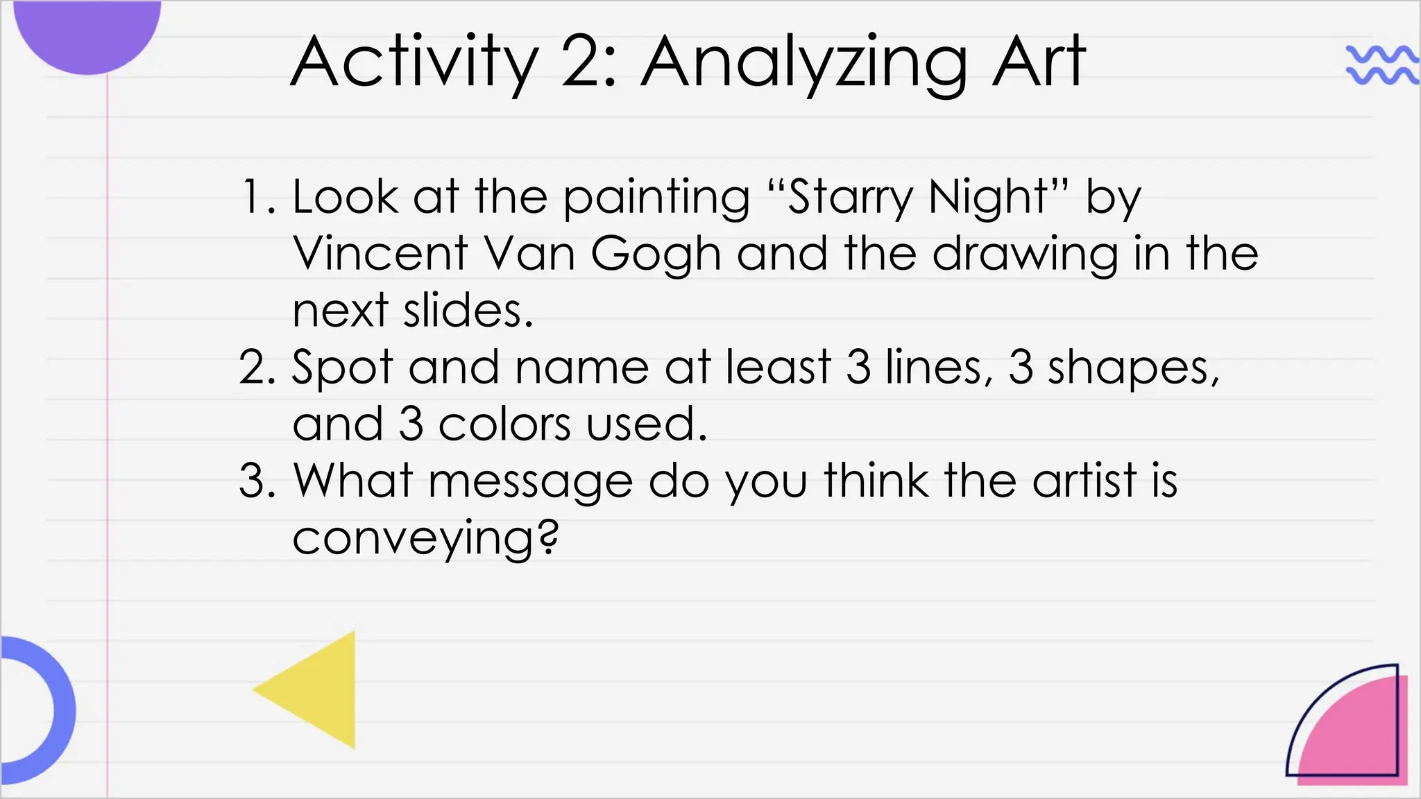 Activity 2: Analyzing Art
1. Look at the painting “Starry Night” by
Vincent Van Gogh and the drawing in the
next slides.
2. Spot and name at least 3 lines, 3 shapes,
and 3 colors used.
3. What message do you think the artist is
conveying?
 