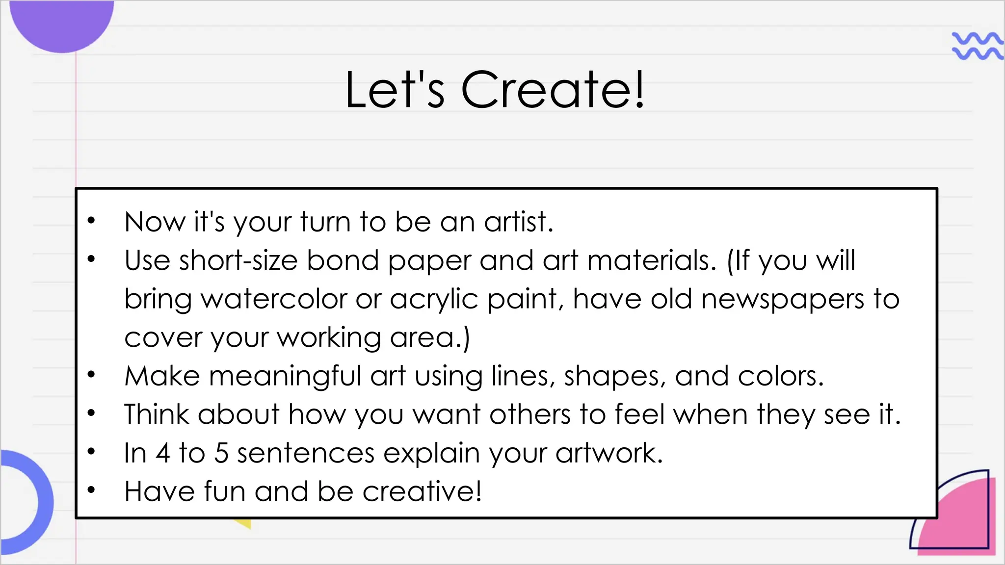 Let's Create!
• Now it's your turn to be an artist.
• Use short-size bond paper and art materials. (If you will
bring watercolor or acrylic paint, have old newspapers to
cover your working area.)
• Make meaningful art using lines, shapes, and colors.
• Think about how you want others to feel when they see it.
• In 4 to 5 sentences explain your artwork.
• Have fun and be creative!
 