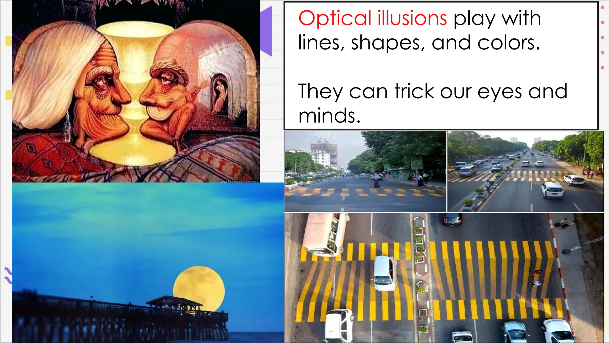 Optical illusions play with
lines, shapes, and colors.
They can trick our eyes and
minds.
 