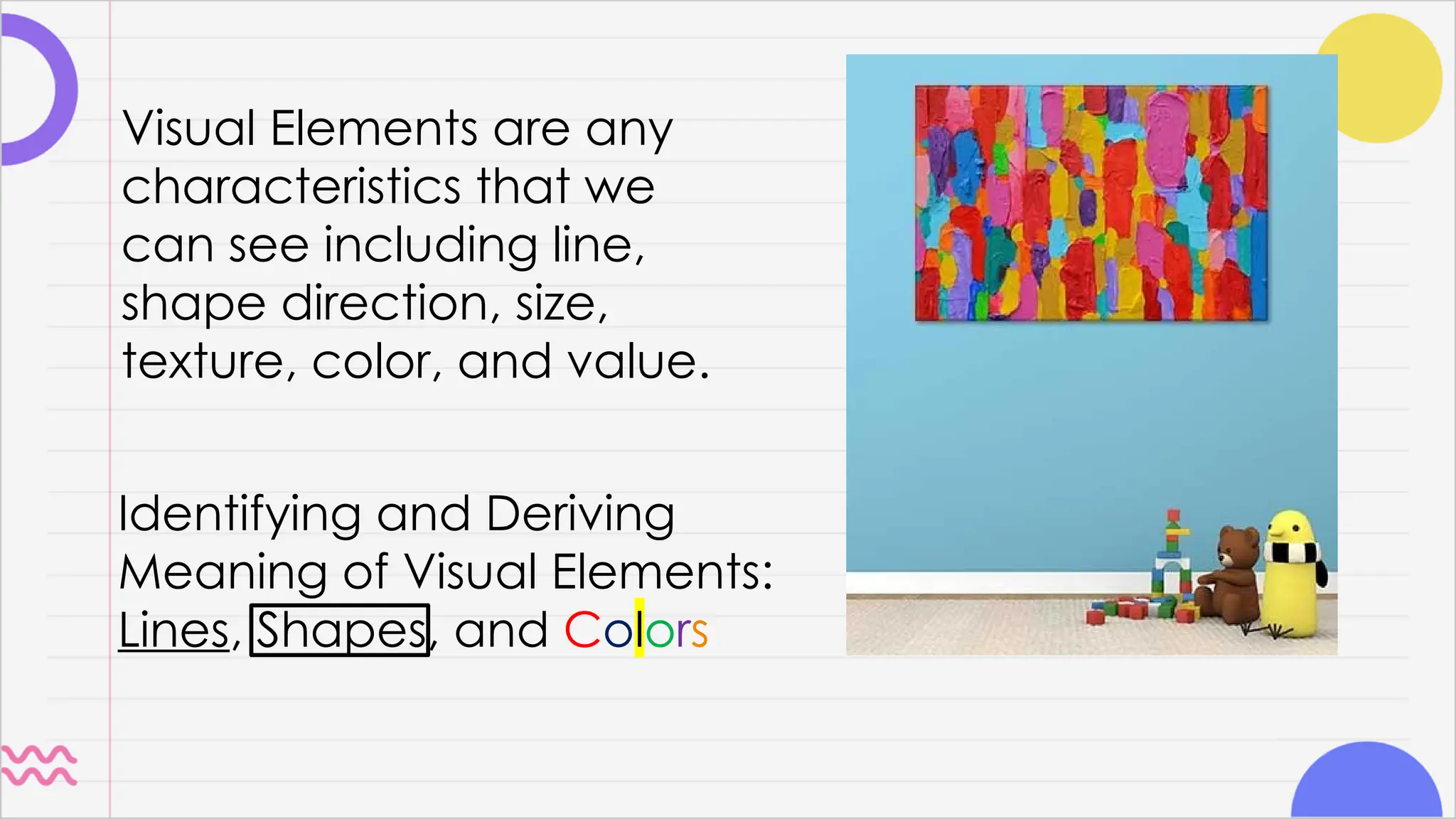 Identifying and Deriving
Meaning of Visual Elements:
Lines, Shapes, and Colors
Visual Elements are any
characteristics that we
can see including line,
shape direction, size,
texture, color, and value.
 