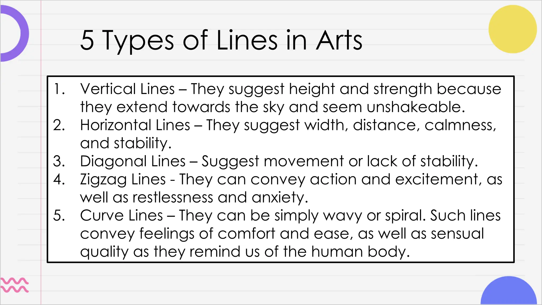 5 Types of Lines in Arts
1. Vertical Lines – They suggest height and strength because
they extend towards the sky and seem unshakeable.
2. Horizontal Lines – They suggest width, distance, calmness,
and stability.
3. Diagonal Lines – Suggest movement or lack of stability.
4. Zigzag Lines - They can convey action and excitement, as
well as restlessness and anxiety.
5. Curve Lines – They can be simply wavy or spiral. Such lines
convey feelings of comfort and ease, as well as sensual
quality as they remind us of the human body.
 