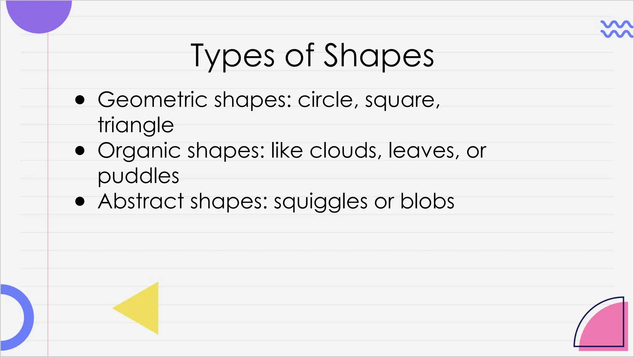 Types of Shapes
● Geometric shapes: circle, square,
triangle
● Organic shapes: like clouds, leaves, or
puddles
● Abstract shapes: squiggles or blobs
 
