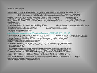 Work Cited Page  AllPosters.com - The World's Largest Poster and Print Store!  19 May 2009 <http://imagecache01a.allposters.com/images/pic/PF_New%5C82 008/3010680~Adult-Hand-Holding-Little-Child-s-Hand- Posters.jpg>.  Bergoiata . 19 May 2009 <http://www.bergoiata.org/fe/yin- yang/Ying%20Yang%20XP.jpg>.  Christine Peloquin-Artwork . 19 May 2009  <http://www.christinepeloquin.com/Graphics/images/figures%20im ages/forgiveness.jpg>.  "Google Image Result for http://files.turbosquid.com/Preview/Content_2007_07_07__16_17_ 52/candel01.jpg440d9300-19ea-4693-82d2- 4c09f75b6055Large.jpg."  Google Image Search . 19 May 2009  <http://images.google.ca/imgres?imgurl=http://files.turbosquid.com/ Preview/Content_2007_07_07__16_17_52/candel01.jpg440d9300- 19ea-4693-82d2- 4c09f75b6055Large.jpg&imgrefurl=http://www.turbosquid.com/Full Preview/Index.cfm/ID/247458&usg=__fE0Af4aFrGbjhNf6v8CVAgc aEoo=&h=400&w=400&sz=18&hl=en&start=1&tbnid=mBjKRpyym E9XoM:&tbnh=124&tbnw=124&prev=/images%3Fq%3Dcandel%2 6gbv%3D2%26hl%3Den%26sa%3DG>.  